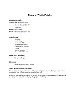Resume- Wattie Pukeke
Personal Details
Address: 505 Namarada Drive
Dundee Beach 0840 NT
Australia
Mobile: 0418 935 405
Email: wattiepukeke@bigpond.com
Certificates
• Dogging
• Advanced Rigging
• Advanced Scaffolding
• Elevated Work Platform
• Forklift
• CV, CN, C6,CO Crane
Inductions Attended
JKC Ichthys Project
Licenses
• Heavy Ridged Northern Territory
Skills, Knowledge and Abilities
I possess supervisory experience and skills, supervising crews of up to 10 employees on various
construction sites throughout the Perth metropolitan area.
Due to my diverse experience within the construction industry, I possess excellent knowledge of all
aspects of Crane Operations, Rigging, Dogging and Scaffolding.
 