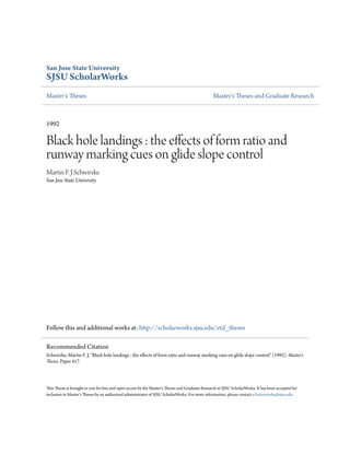 San Jose State University
SJSU ScholarWorks
Master's Theses Master's Theses and Graduate Research
1992
Black hole landings : the effects of form ratio and
runway marking cues on glide slope control
Martin F. J Schwirzke
San Jose State University
Follow this and additional works at: http://scholarworks.sjsu.edu/etd_theses
This Thesis is brought to you for free and open access by the Master's Theses and Graduate Research at SJSU ScholarWorks. It has been accepted for
inclusion in Master's Theses by an authorized administrator of SJSU ScholarWorks. For more information, please contact scholarworks@sjsu.edu.
Recommended Citation
Schwirzke, Martin F. J, "Black hole landings : the effects of form ratio and runway marking cues on glide slope control" (1992). Master's
Theses. Paper 417.
 