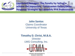 John Santos
Claims Coordinator
University of Texas
Timothy D. Christ, M.B.A.
Director
LWG Consulting, Inc.
Liquidated Damages: The Penalty for failing to
achieve the impossible. Construction Defect/Delay
Response Strategies for University Risk Professionals
 
