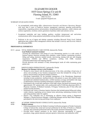 ELIZABETH GEIGER
1835 Green Springs Cir unit B
Fleming Island, FL 32003
(904) 772-5212
E-mail: egeiger0219@gmail.com
SUMMARY OF QUALIFICATIONS
• An accomplished, multi-tasking Office Administration Generalist and Business Operations Manager
with more than 8 years of hands-on business management experience spanning profit-and-loss
responsibility, originating policies and procedures, hiring/disciplining employees, vendor relations and
contract negotiations, inventory control, generation of purchase orders and customer service.
• Exceptional leadership and team building qualities; excellent interpersonal and oral/written
communications skills; strong analytical and problem-solving abilities; detail oriented.
• Proficient in the use of laptop and desktop computers including Microsoft Word, Excel, Outlook
applications plus medical office management software that includes Centricity and Electronic Medical
Recordkeeping (EMR).
PROFESSIONAL EXPERIENCE
03/15 – present TOTAL DERMATOLOGY CARE CENTER, Jacksonville, Florida
Lead Medical Assistant/Consultant
Assisting the Administrator with startup of a new Dermatology practice in a wide variety of
business logistics functions including daily schedules, vendor relations, maintaining inventory,
billing and coding, electronic medical records, interviewing, training with new and changing
requirement, OASHA and HIPAA compliance, scribing with EMR, insurance
verification/authorization and outgoing referrals.
Provide physician with assistance of daily dermatological needs all while maintaining great
patient care.
04/08- NORTH FLORIDA DERMATOLOGY, Jacksonville, Florida
05/14 Business Unit Manager/Advisor to the President
• Worked in close concert with the physician/owner of the clinic, providing a broad array of
advice and consulting on key business management issues that included the writing of new
policies and procedures and general problem resolution.
• Full-charge responsibility for the profitable management of the Phototherapy Department
including revenue production; interfaced directly with patients to assess their medical needs,
developed and scheduled treatment plans, verified insurance coverage and handled wide range
of administrative functions including maintenance of patients' medical records.
• Participated in the overall daily operations of this high-volume, fast-paced environment serving
approximately 350+ patients daily, with a professional staff of 4 full-time physicians (M.D.), 2
Physician Assistants, 30 Medical Assistants, 10 Surgery Technicians, plus 25 front office and
medical records personnel.
• Performed wide variety of business logistics functions that included patient billing and coding,
vendor relations, negotiating service contract terms and pricing, maintaining inventory levels
and cutting purchase orders for supplies.
• Played a key leadership role in maintaining an effective liaison among 4 Department
Managers, a Human Resources Manager, a Marketing Manager and the Main Office Manager;
participated in the interviewing and hiring of new employees.
06/05 - ACADEMIC DERMATOLOGY CONSULTANTS, Jacksonville, Florida
04/08 Medical Assistant
• Following graduation from the Medical Assisting Certification program at Florida Community
College at Jacksonville, tested and received certification by the State of Florida as a Medical
Assistant, then joined the professional staff of this locally prominent dermatology clinic.
• Provided direct medical assistance to the clinic's physician, participating in surgical
procedures, triage, patient education and post-operative instructions, and medication refills
 