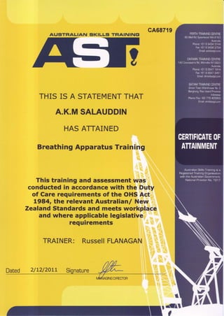 AUSTFIALIAN SKILLS TFIAINING!
THIS IS A STATEMENTTHAT
A.K.MSALAUDDIN
HASA]TAINED
BreathingApparatusTraining
This training and assessmentwas
conductedin accordancewith the Duty
of Carerequirementsof the OHSAct
L984rthe relevant Australtanl New
ZealandStandardsand meets workplace
and where applicablelegislative
requirements
TRAINER: RussellFLANAGAN
cA68719
r{as
Dated 2/L2/20LL
C
 