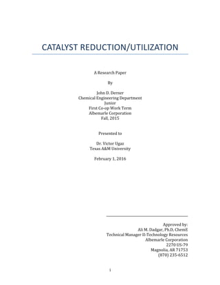 i	
	
	
	
CATALYST	REDUCTION/UTILIZATION	
	
	
A	Research	Paper		
	
By	
	
John	D.	Derner	
Chemical	Engineering	Department	
Junior	
First	Co-op	Work	Term	
Albemarle	Corporation	
Fall,	2015	
	
	
Presented	to		
	
Dr.	Victor	Ugaz	
Texas	A&M	University	
	
February	1,	2016	
	
	
	
	
	
	
	
	
	
	
___________________________________________________	
	
Approved	by:		
Ali	M.	Dadgar,	Ph.D,	ChemE	
Technical	Manager	II-Technology	Resources	
Albemarle	Corporation	
2270	US-79	
Magnolia,	AR	71753	
(870)	235-6512	
 