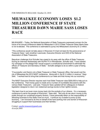 FOR IMMEDIATE RELEASE: October 22, 2010
MILWAUKEE ECONOMY LOSES $1.2
MILLION CONFERENCE IF STATE
TREASURER DAWN MARIE SASS LOSES
RACE
MILWAUKEE – Today, the National Association of State Treasurers expressed concern for the
future of its annual conference slated for Milwaukee in 2012 if State Treasurer Dawn Marie Sass
is not re-elected. The conference is estimated to pump into Milwaukee’s economy $1.2 million.
“This conference would not take place in Wisconsin if it had not been for the perseverance of
Treasurer Sass,” said Jonathan Lawniczak, Executive Director and CEO of the National
Association of State Treasurers.
Repulican challenger Kurt Schuller has vowed to do away with the office of State Treasurer.
During an interview Wednesday with WJFW-TV in Rhinelander, Schuller said, “I have started
my campaign on the pledge that I would support a constitutional amendment to eliminate the
offices of Treasurer and Secretary of State.” Schuller pledges to do so within a year of being
elected.
“If successful, and there’s not a State Treasurer or State Treasurer office, that would cost the
city of Milwaukee the 2012 NAST conference. Along with it, the $1.2 million in revenue,” Sass
Said. “I worked hard to bring that conference to our state and that money into our economy.”
The NAST Executive Director requires each host State Treasurer raise $200,000 to help put on
the conference. That money goes to meals and a number of roundtable discussions with the
various State Treasurers. Last year, Treasurer Sass updated all her colleagues on federal
legislation designed to return non redeemed savings bonds to their rightful owners.
“We learn how to put even more money back into the pockets of our citizens. It’s a necessary
conference to serve the people of Wisconsin,” Sass said. “Not only do we return money to the
public through our unclaimed property division, I have personally taken on the responsibility of
attracting business to this State I love so much. I continue my crusade to pump up this
economy. I am honored to do this on behalf of the hard working men and women of Wisconsin
struggling to support their businesses and their families. ”
Contact: sassfor treasurer@gmail.com
414.424.3095
 