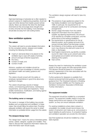 3 of 4 pages
Health and Safety
Executive
Discharge
High-level discharge of extracted air is often needed to
prevent nuisance to neighbouring properties. Avoid rain
caps and other devices that impede upward vertical
velocity. Never use devices that direct the discharge
downward as they encourage down draught and
re-entry of fumes into the building. Fume discharge
should also be away from wet cooling towers.
New ventilation systems
The caterer
The caterer will need to provide detailed information
for the competent advisor, designer and installer,
including the following information:
maximum demands likely to be placed on the■■
ventilation (eg to cope with peaks of activity);
amount and type of kitchen equipment;■■
the menu;■■
number of meals; and■■
number of staff.■■
Advisors, suppliers and installers should be
competent and have knowledge of industry practice
and relevant health and safety guidance and
legislation.
The caterer should consult with the safety or
employee representatives in good time about any
significant changes.
The caterer should keep records of design
criteria, commissioning performance, maintenance
requirements, and of tests and inspections. These
enable maintenance, modification, and testing against
the original specification.
The building owner or manager
The owner or manager of the building may provide
facilities such as equipment and ventilation. In these
cases, they should follow the advice here. Providing
adequate ventilation will require the owner to obtain
information on probable kitchen usage from the caterer.
The designer/design team
The ‘design team’ means the various interested parties
(owner, caterer, designer, supplier and installer). They
need to discuss their respective information needs and
what information each should supply.
The ventilation design engineer will need to take into
account:
The presence of gas appliances subject to the■■
Gas Safety (Installation and Use) Regulations
1998. In particular, the requirement for an
adequate supply of air for combustion and flueing
arrangements.
kitchen usage information from the caterer;■■
equipment information from the caterer or■■
supplier, eg cleaning requirements, the amount
of air required for complete combustion, and the
performance of the existing installation;
the requirements or specifications for the air■■
cleaning system, eg for grease removal at the
canopy and also before final discharge outside;
the limitations of the building, eg the available■■
room may influence the sites and routes for air
inlets or discharges;
food hygiene requirements, eg identify a suitable■■
source for clean make-up air; prevent pest entry;
avoid grease accumulation and ensure easy
cleaning of the system;
heat control.■■
Assess the need for interlocking the ventilation power
supply to the gas supply and take appropriate action.
This decision should be based on a competent
persons’ assessment of the risks associated with the
use of the gas appliance.
Further guidance for designers is available from
industry produced technical guidance, for example
guidance from The Chartered Institution of Building
Services Engineers (CIBSE) and The Heating and
Ventilation Contractors’ Association (HVCA) (see
‘Further information’).
The equipment installer
The equipment should be installed by a competent
person. The equipment installer needs to know the
design performance and capacity of the ventilation
system, so they can ensure adequate ventilation.
For existing installations where data is absent or
unavailable, the installer should recommission the
system of extraction and make-up air, and produce a
report detailing its performance. A competent heating
and ventilation specialist can provide this information.
Gas-fired appliances should be installed by a Gas
Safe engineer.
 
