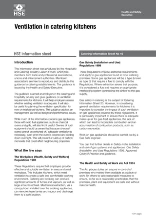 1 of 4 pages
Health and Safety
Executive
Health and Safety
Executive
Catering Information Sheet No 10HSE information sheet
Ventilation in catering kitchens
Introduction
This information sheet was produced by the Hospitality
and Catering Industry Liaison Forum, which has
members from trade and professional associations,
unions and enforcement authorities. Members’
associations are free to reproduce and distribute this
guidance to catering establishments. The guidance is
issued by the Health and Safety Executive.
The guidance is aimed at employers in the catering and
hospitality industry and gives guidance on ventilation
requirements for kitchens. It will help employers assess
whether existing ventilation is adequate. It will also
be useful for planning the ventilation specification for
new or refurbished kitchens. The guidance advises on
management, as well as design and performance issues.
While much of the information concerns gas appliances,
those with solid fuel appliances, such as charcoal
ovens and grills, will also find it useful. Owners of such
equipment should be aware that because charcoal
ovens cannot be switched off, adequate ventilation is
necessary, even when the oven is covered and cooling
down overnight. This will prevent a build-up of carbon
monoxide that could affect neighbouring properties.
What the law says
The Workplace (Health, Safety and Welfare)
Regulations 1992
These Regulations require that employers provide
effective and suitable ventilation in every enclosed
workplace. This includes kitchens, which need
ventilation to create a safe and comfortable working
environment. Catering and cooking can produce
significant amounts of fumes and vapours, as well as
large amounts of heat. Mechanical extraction, via a
canopy hood installed over the cooking appliances,
can remove these fumes and vapour and discharge
them to a safe location.
Gas Safety (Installation and Use)
Regulations 1998
These Regulations impose additional requirements
and apply to gas appliances found in most catering
premises. Some gas appliances will be a type (known
as type B) that require a flue to comply with the
Regulations. Where extraction serves that purpose,
it is considered a flue and requires an appropriate
interlocking system connecting the airflow to the gas
supply.
Gas safety in catering is the subject of Catering
Information Sheet 23. However, in considering
general ventilation requirements for kitchens it is
important to consider the impact of such ventilation
on gas appliances covered by these regulations. It
is particularly important to ensure there is adequate
make-up air for gas-fired appliances, the lack of
which can lead to incomplete combustion and an
accumulation of combustion products, such as
carbon monoxide.
Work on gas appliances should be carried out by a
Gas Safe engineer.
You can find further details in Safety in the installation
and use of gas systems and appliances. Gas Safety
(Installation and Use) Regulations 1998. Approved
Code of Practice and guidance.
The Health and Safety at Work etc Act 1974
The Act places duties on anyone in control of
premises who makes them available as a place of
work for others to take reasonable measures to
ensure, so far as is reasonably practicable, that the
premises, plant and equipment are safe and without
risks to health.
 