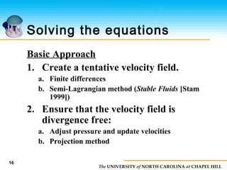 The UNIVERSITY of NORTH CAROLINA at CHAPEL HILL
16
Solving the equations
Basic Approach
1. Create a tentative velocity field.
a. Finite differences
b. Semi-Lagrangian method (Stable Fluids [Stam
1999])
2. Ensure that the velocity field is
divergence free:
a. Adjust pressure and update velocities
b. Projection method
 