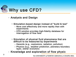 The UNIVERSITY of NORTH CAROLINA at CHAPEL HILL
Why use CFD?
- Analysis and Design
• Simulation-based design instead of “build & test”
– More cost effectively and more rapidly than with
experiments
– CFD solution provides high-fidelity database for
interrogation of flow field
• Simulation of physical fluid phenomena that are
difficult to be measured by experiments
– Hazards (e.g., explosions, radiation, pollution)
– Physics (e.g., weather prediction, planetary boundary
layer, stellar evolution)
- Knowledge and exploration of flow physic
2
 