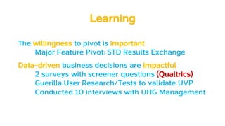 LearningLearning
The willingness to pivot is important
Major Feature Pivot: STD Results Exchange
Data-driven business decisions are impactful
2 surveys with screener questions (Qualtrics)
Guerilla User Research/Tests to validate UVP
Conducted 10 interviews with UHG Management
 