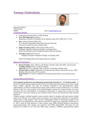 Tanmoy Chakrabarty
Post-doctoral fellow
TIFR, Mumbai
400005 email: imtan90@gmail.com,
Academic Details
 Visiting post-doctorate fellow in TIFR, Mumbai
 M.Sc. Ph.D dual degree in Physics
Department of Physics, IIT Bombay, Powai, Mumbai, India (M.Sc.-2008, CPI- 7.21/10)
 B.Sc. in Physics (Hons) (2006, 56%)
R. K. Mission Vidyamandira, Belur Math, Howrah, WB, India
University: Calcutta University, Kolkata, India
 Higher Secondary (10+2) in Pure Science (2003, 84.2%)
Nabagram Vidyapith, Nabagram, Hooghly, west Bengal, India
Board: West Bengal Council of Higher Secondary Education, Kolkata
 Secondary Exam (2001, 90.13%)
Nabagram Vidyapith, Nabagram, Hooghly, west Bengal, India
Board: West Bengal Board of Secondary Education, Kolkata
Research Experience
 Research Scholar: Dept. of Physics, IIT Bombay, Mumbai, India (June 2008- Aug 2014) and
Teaching Assistant in the x-ray lab IIT Bombay
Supervisor: Prof. A.V. Mahajan, Dept. of Physics, IIT Bombay, Mumbai, India
 Post-doc fellow in TIFR: Department of Condensed matter Physics and material science, TIFR,
Mumbai, India (From May 2015 to present)
Host Professor: P L Paulose, Department of Condensed matter Physics and material science,
TIFR
Current Research Interest
Novel magnetic properties in low-dimensional geometrically frustrated S = 1/2 3d-based oxides: In
the last few decades special emphasis has been laid on low-dimensional spin systems such as chains, square
lattices, ladders, especially since they are intimately connected to the high-temperature cuprate
superconductors. In these low-dimensional systems quantum effects are more dominant for s=1/2 systems
because of their low value of spins. In the antiferromagnetic systems the scenario becomes even more
interesting since the non-fulfillment of simultaneous minimization of energy leads to many low lying
excited states. I have been working on new materials in these domains and studying their bulk and local
properties.
I prepare strongly correlated magnetic systems (mostly oxides) by standard solid state reaction method
using several furnaces and vacuum stations according to the requirements (especially for intermediate
valence state of oxide samples). Then I do the crystallographic studies of the prepared samples by the
PAnalytical X-ray Diffractometer which also has a provision to attach a low-temperature setup down to 4
K. Then I study the bulk properties of these systems using PPMS (Physical properties measurement
system-magnetization, heat capacity and resistivity) and SVSM (Squid-VSM). After that, the local
properties are studied by our solid state NMR setup consisting a 400MHz superconducting magnet
 