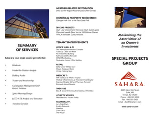 Maximizing the
Asset Value of
an Owner’s
Investment
SPECIAL PROJECTS
GROUP
2005 West 14th Street
Suite 300
Tempe, AZ 85281
Phone: 480-303-2900
Fax: 480-303-2901
Email: dwolff@sahara1.com
www.sahara1.com
SUMMARY
OF SERVICES
Sahara is your single source provider for:
•	 Workouts
•	 Market Re-Position Analysis
•	 Building Audits
•	 Trustee and Receivership
•	 Construction Management and
	 Rehab Solutions
•	 Space Planning/Design
•	 LEED® EB Analysis and Execution
•	 Transition Services
WEATHER-RELATED RESTORATION
Delta Center Repair/Reconstruction after Tornado
HISTORICAL PROPERTY RENOVATION
Ottinger Hall–This is the Place State Park
SPECIAL PROJECTS
Utah Law Enforcement Memorial–Utah State Capitol
Olympics Medals Plaza for the 2002 Winter Games
YMCA Remodel–Camp Williams
TENANT IMPROVEMENTS
OFFICE SHELL & TI
Two Waters Administration Complex
Tuba City Office and Retail
Rio Tinto Office Building
Rail Central Office Remodel
MTC Office Building
Destination Homes Office Building
RETAIL
Delta Center FANZZ store
Mayan Restaurant Store
J Crew Clothing Store
MEDICAL TI
MRI Facility at St. Mark’s Hospital
Medical Office Building at Mountain View Hospital
Evanston Hospital ICU and Pharmacy Remodel
Brickyard Animal Hospital
THEATERS
Eliza R. Snow Performing Arts Building- BYU-Idaho
ATHLETIC VENUES
NBA Utah Jazz Practice Facility
RESTAURANTS
Joe’s Crab Shack
Emilia’s Ristorante
Matilda’s
China Lily’s
The Mayan
 