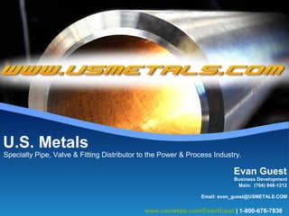 Specialty Pipe, Valve & Fitting Distributor to the Power & Process Industry.
U.S. Metals
Evan Guest
Main: (704) 948-1212
Business Development
Email: evan_guest@USMETALS.COM
www.usmetals.com/EvanGuest | 1-800-676-7836
 