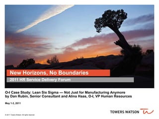 New Horizons, No Boundaries
O-I Case Study: Lean Six Sigma — Not Just for Manufacturing Anymore
by Dan Rubin, Senior Consultant and Alina Haas, O-I, VP Human Resources
May 1-3, 2011
© 2011 Towers Watson. All rights reserved.
2011 HR Service Delivery Forum
 