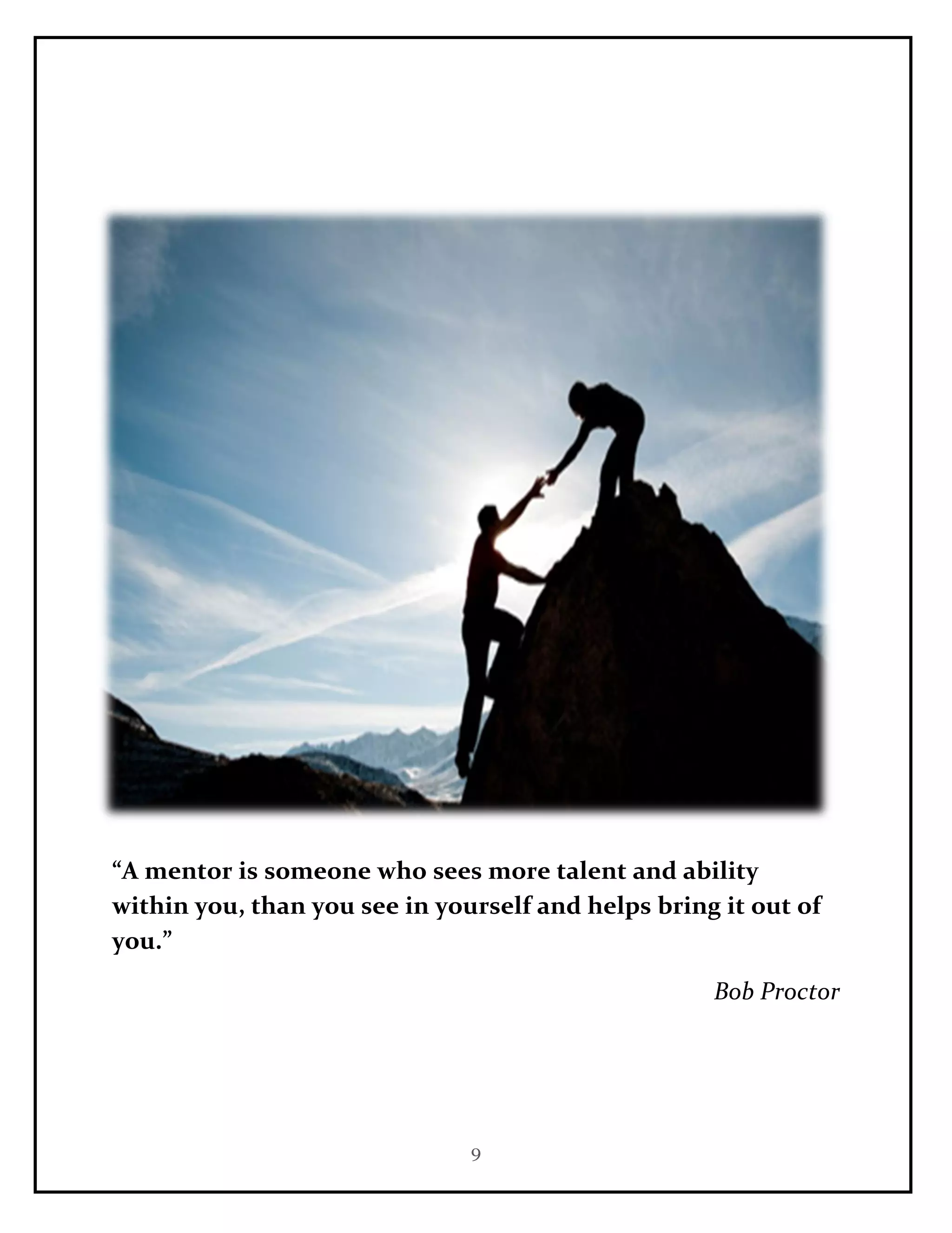 9
“A mentor is someone who sees more talent and ability
within you, than you see in yourself and helps bring it out of
you.”
Bob Proctor
 