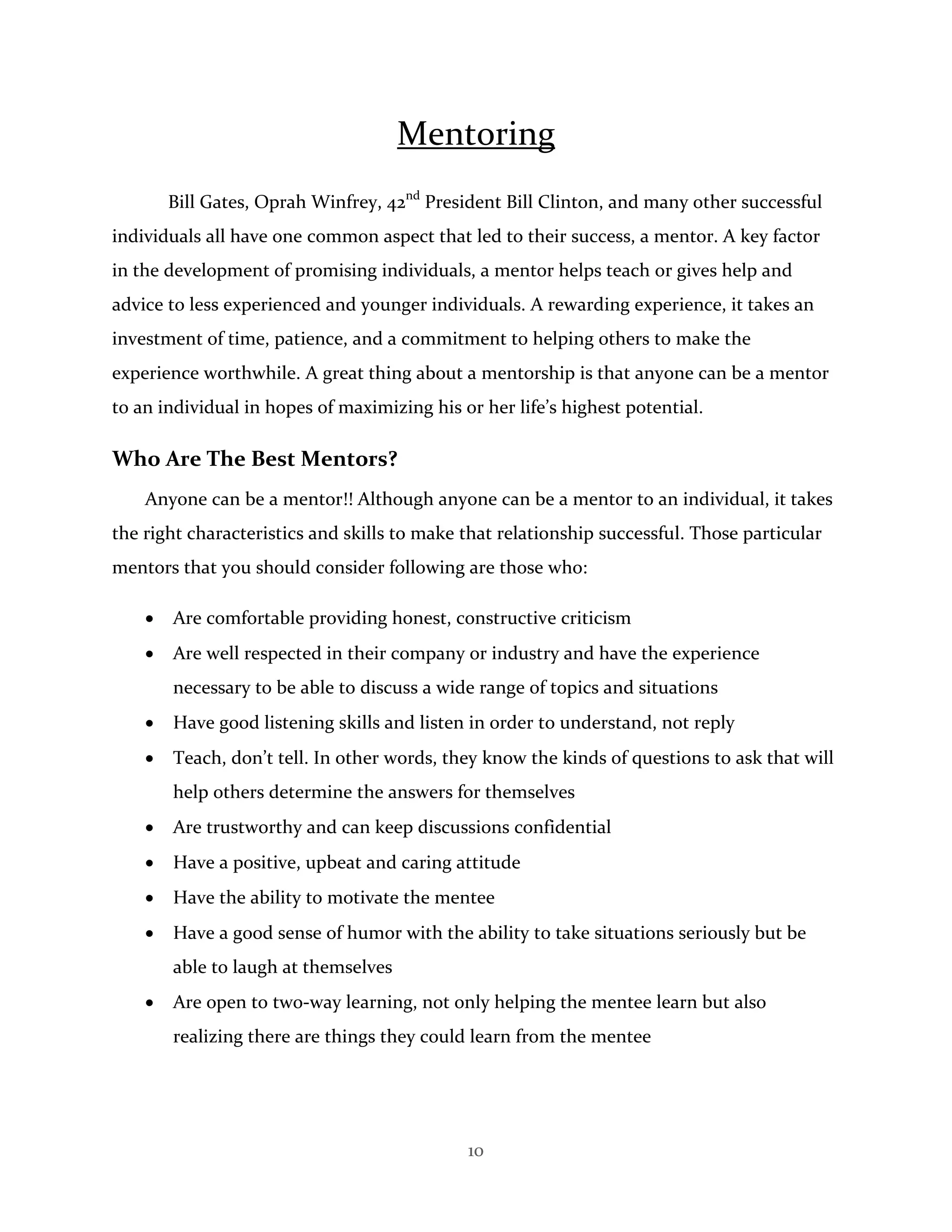 10
Mentoring
Bill Gates, Oprah Winfrey, 42nd
President Bill Clinton, and many other successful
individuals all have one common aspect that led to their success, a mentor. A key factor
in the development of promising individuals, a mentor helps teach or gives help and
advice to less experienced and younger individuals. A rewarding experience, it takes an
investment of time, patience, and a commitment to helping others to make the
experience worthwhile. A great thing about a mentorship is that anyone can be a mentor
to an individual in hopes of maximizing his or her life’s highest potential.
Who Are The Best Mentors?
Anyone can be a mentor!! Although anyone can be a mentor to an individual, it takes
the right characteristics and skills to make that relationship successful. Those particular
mentors that you should consider following are those who:
 Are comfortable providing honest, constructive criticism
 Are well respected in their company or industry and have the experience
necessary to be able to discuss a wide range of topics and situations
 Have good listening skills and listen in order to understand, not reply
 Teach, don’t tell. In other words, they know the kinds of questions to ask that will
help others determine the answers for themselves
 Are trustworthy and can keep discussions confidential
 Have a positive, upbeat and caring attitude
 Have the ability to motivate the mentee
 Have a good sense of humor with the ability to take situations seriously but be
able to laugh at themselves
 Are open to two-way learning, not only helping the mentee learn but also
realizing there are things they could learn from the mentee
 