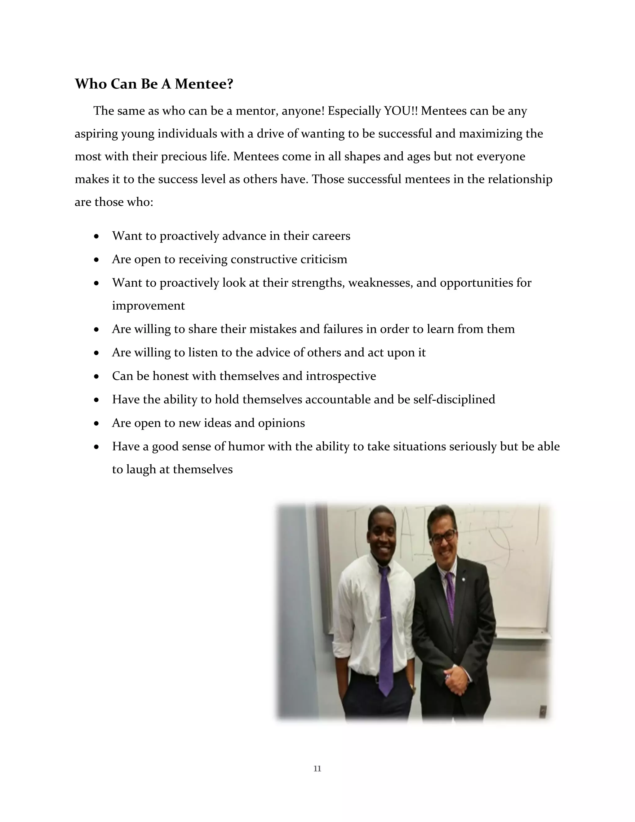 11
Who Can Be A Mentee?
The same as who can be a mentor, anyone! Especially YOU!! Mentees can be any
aspiring young individuals with a drive of wanting to be successful and maximizing the
most with their precious life. Mentees come in all shapes and ages but not everyone
makes it to the success level as others have. Those successful mentees in the relationship
are those who:
 Want to proactively advance in their careers
 Are open to receiving constructive criticism
 Want to proactively look at their strengths, weaknesses, and opportunities for
improvement
 Are willing to share their mistakes and failures in order to learn from them
 Are willing to listen to the advice of others and act upon it
 Can be honest with themselves and introspective
 Have the ability to hold themselves accountable and be self-disciplined
 Are open to new ideas and opinions
 Have a good sense of humor with the ability to take situations seriously but be able
to laugh at themselves
 