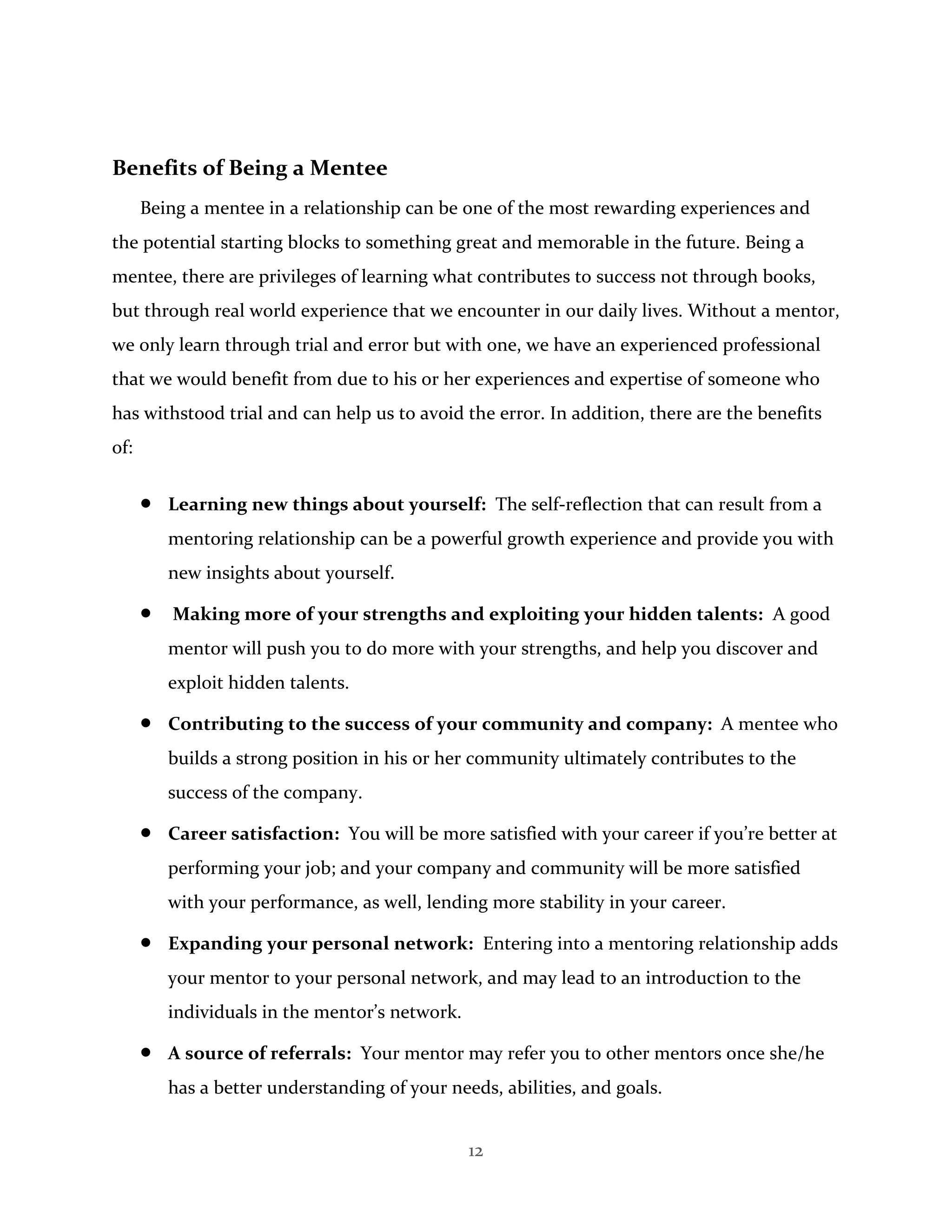 12
Benefits of Being a Mentee
Being a mentee in a relationship can be one of the most rewarding experiences and
the potential starting blocks to something great and memorable in the future. Being a
mentee, there are privileges of learning what contributes to success not through books,
but through real world experience that we encounter in our daily lives. Without a mentor,
we only learn through trial and error but with one, we have an experienced professional
that we would benefit from due to his or her experiences and expertise of someone who
has withstood trial and can help us to avoid the error. In addition, there are the benefits
of:
 Learning new things about yourself: The self-reflection that can result from a
mentoring relationship can be a powerful growth experience and provide you with
new insights about yourself.
 Making more of your strengths and exploiting your hidden talents: A good
mentor will push you to do more with your strengths, and help you discover and
exploit hidden talents.
 Contributing to the success of your community and company: A mentee who
builds a strong position in his or her community ultimately contributes to the
success of the company.
 Career satisfaction: You will be more satisfied with your career if you’re better at
performing your job; and your company and community will be more satisfied
with your performance, as well, lending more stability in your career.
 Expanding your personal network: Entering into a mentoring relationship adds
your mentor to your personal network, and may lead to an introduction to the
individuals in the mentor’s network.
 A source of referrals: Your mentor may refer you to other mentors once she/he
has a better understanding of your needs, abilities, and goals.
 