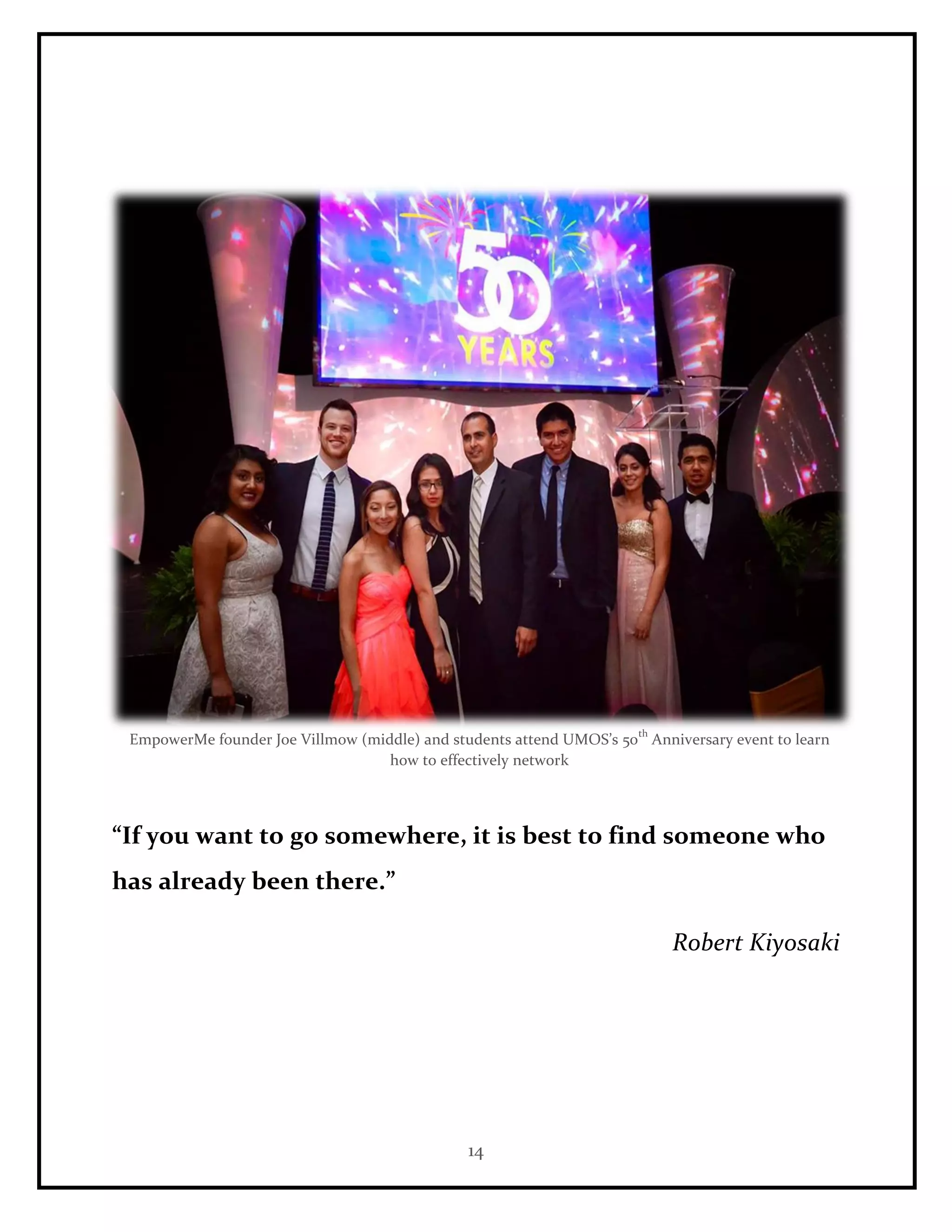 14
“If you want to go somewhere, it is best to find someone who
has already been there.”
Robert Kiyosaki
EmpowerMe founder Joe Villmow (middle) and students attend UMOS’s 50
th
Anniversary event to learn
how to effectively network
 