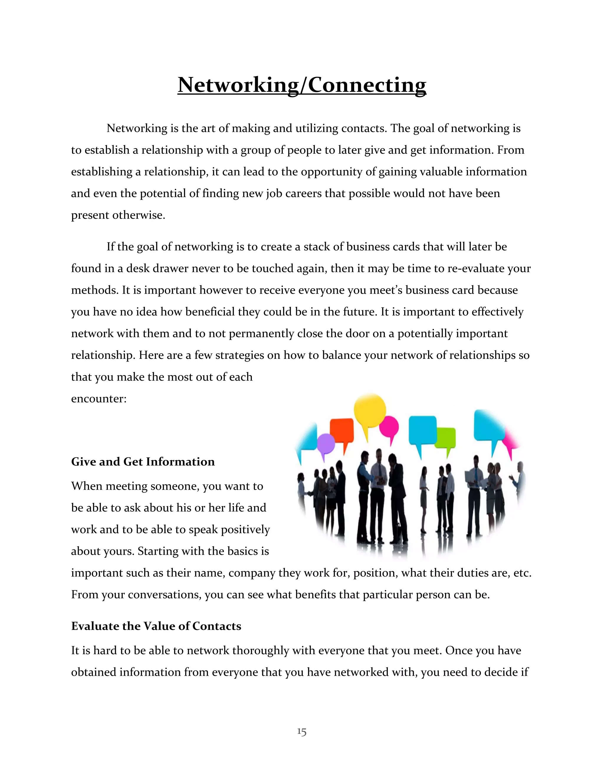 15
Networking/Connecting
Networking is the art of making and utilizing contacts. The goal of networking is
to establish a relationship with a group of people to later give and get information. From
establishing a relationship, it can lead to the opportunity of gaining valuable information
and even the potential of finding new job careers that possible would not have been
present otherwise.
If the goal of networking is to create a stack of business cards that will later be
found in a desk drawer never to be touched again, then it may be time to re-evaluate your
methods. It is important however to receive everyone you meet’s business card because
you have no idea how beneficial they could be in the future. It is important to effectively
network with them and to not permanently close the door on a potentially important
relationship. Here are a few strategies on how to balance your network of relationships so
that you make the most out of each
encounter:
Give and Get Information
When meeting someone, you want to
be able to ask about his or her life and
work and to be able to speak positively
about yours. Starting with the basics is
important such as their name, company they work for, position, what their duties are, etc.
From your conversations, you can see what benefits that particular person can be.
Evaluate the Value of Contacts
It is hard to be able to network thoroughly with everyone that you meet. Once you have
obtained information from everyone that you have networked with, you need to decide if
 