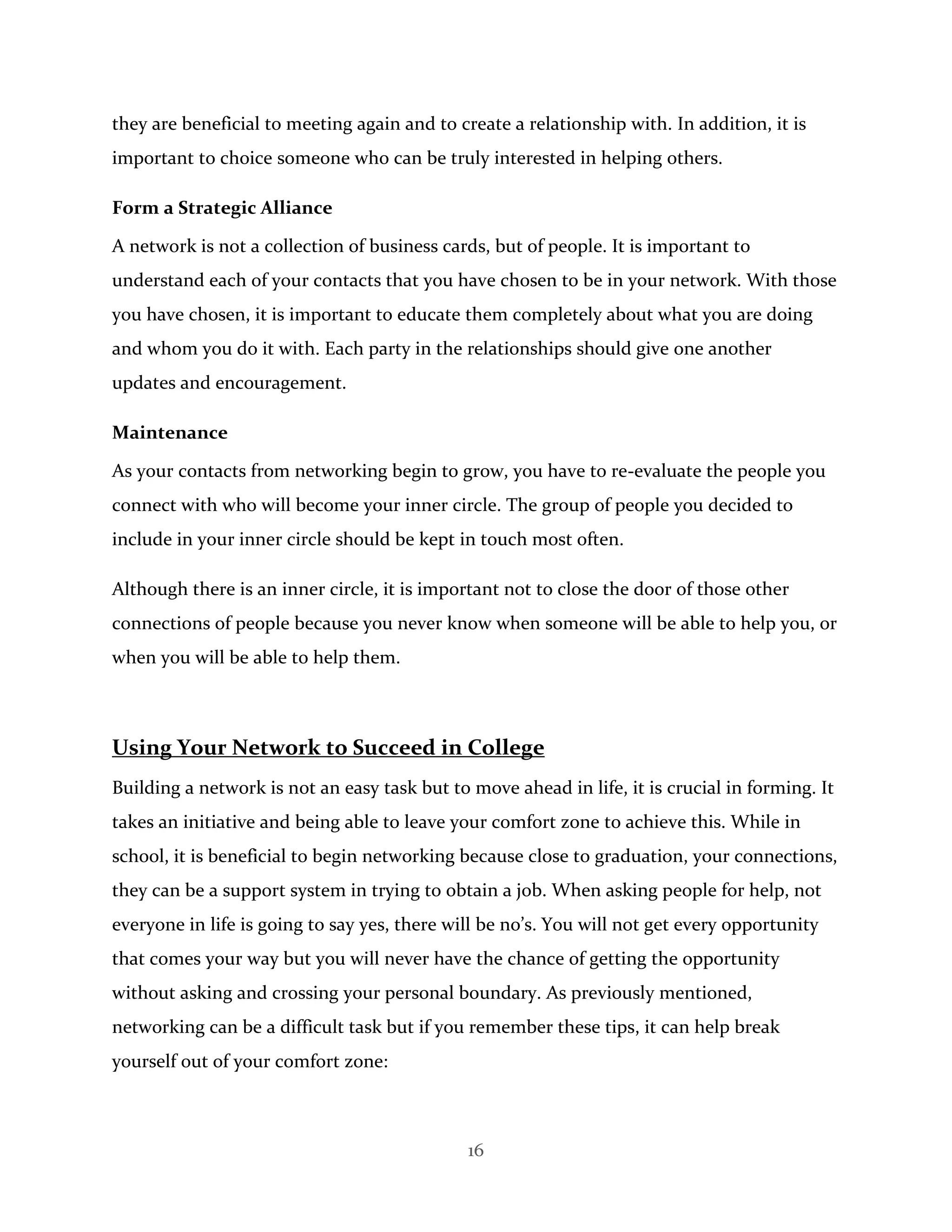 16
they are beneficial to meeting again and to create a relationship with. In addition, it is
important to choice someone who can be truly interested in helping others.
Form a Strategic Alliance
A network is not a collection of business cards, but of people. It is important to
understand each of your contacts that you have chosen to be in your network. With those
you have chosen, it is important to educate them completely about what you are doing
and whom you do it with. Each party in the relationships should give one another
updates and encouragement.
Maintenance
As your contacts from networking begin to grow, you have to re-evaluate the people you
connect with who will become your inner circle. The group of people you decided to
include in your inner circle should be kept in touch most often.
Although there is an inner circle, it is important not to close the door of those other
connections of people because you never know when someone will be able to help you, or
when you will be able to help them.
Using Your Network to Succeed in College
Building a network is not an easy task but to move ahead in life, it is crucial in forming. It
takes an initiative and being able to leave your comfort zone to achieve this. While in
school, it is beneficial to begin networking because close to graduation, your connections,
they can be a support system in trying to obtain a job. When asking people for help, not
everyone in life is going to say yes, there will be no’s. You will not get every opportunity
that comes your way but you will never have the chance of getting the opportunity
without asking and crossing your personal boundary. As previously mentioned,
networking can be a difficult task but if you remember these tips, it can help break
yourself out of your comfort zone:
 