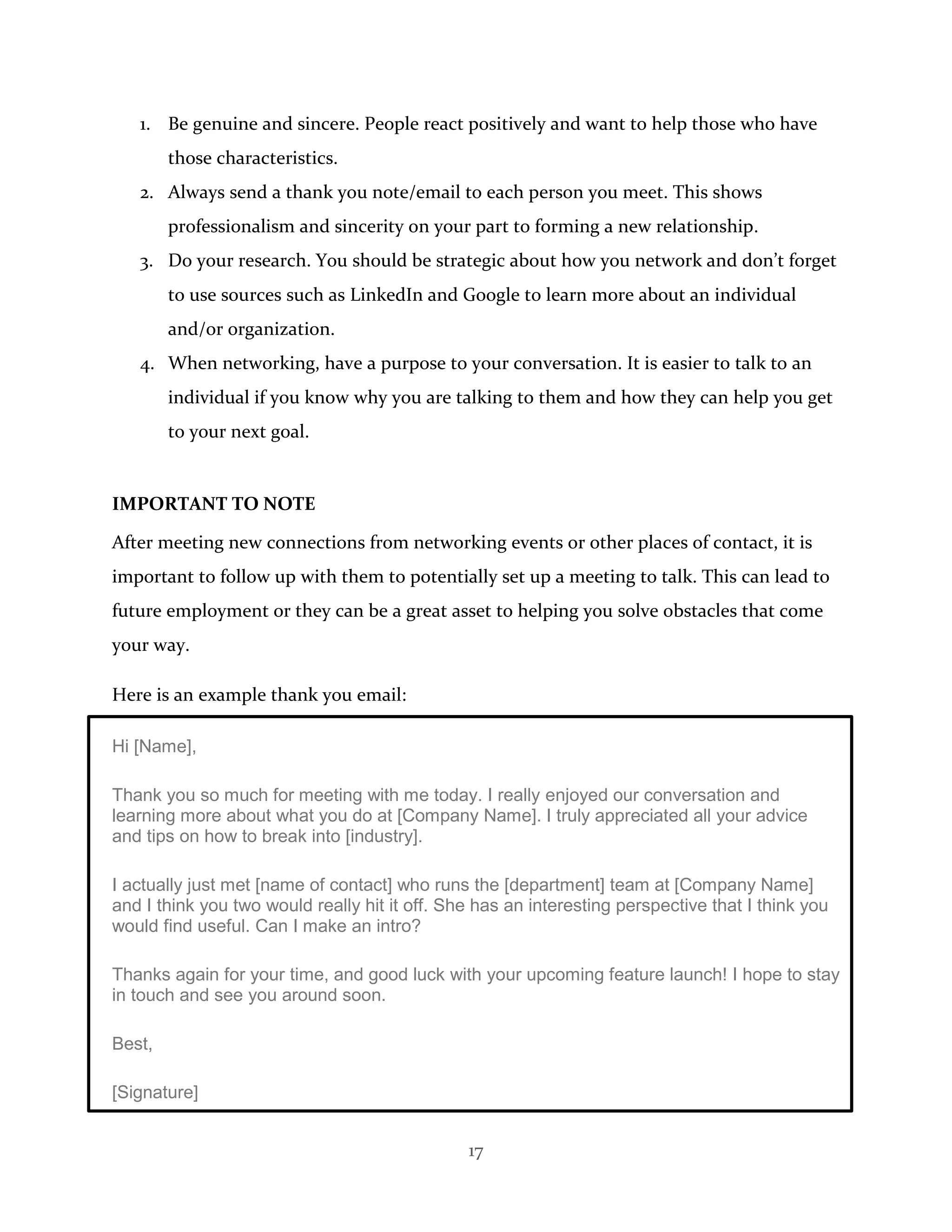 17
1. Be genuine and sincere. People react positively and want to help those who have
those characteristics.
2. Always send a thank you note/email to each person you meet. This shows
professionalism and sincerity on your part to forming a new relationship.
3. Do your research. You should be strategic about how you network and don’t forget
to use sources such as LinkedIn and Google to learn more about an individual
and/or organization.
4. When networking, have a purpose to your conversation. It is easier to talk to an
individual if you know why you are talking to them and how they can help you get
to your next goal.
IMPORTANT TO NOTE
After meeting new connections from networking events or other places of contact, it is
important to follow up with them to potentially set up a meeting to talk. This can lead to
future employment or they can be a great asset to helping you solve obstacles that come
your way.
Here is an example thank you email:
Hi [Name],
Thank you so much for meeting with me today. I really enjoyed our conversation and
learning more about what you do at [Company Name]. I truly appreciated all your advice
and tips on how to break into [industry].
I actually just met [name of contact] who runs the [department] team at [Company Name]
and I think you two would really hit it off. She has an interesting perspective that I think you
would find useful. Can I make an intro?
Thanks again for your time, and good luck with your upcoming feature launch! I hope to stay
in touch and see you around soon.
Best,
[Signature]
 