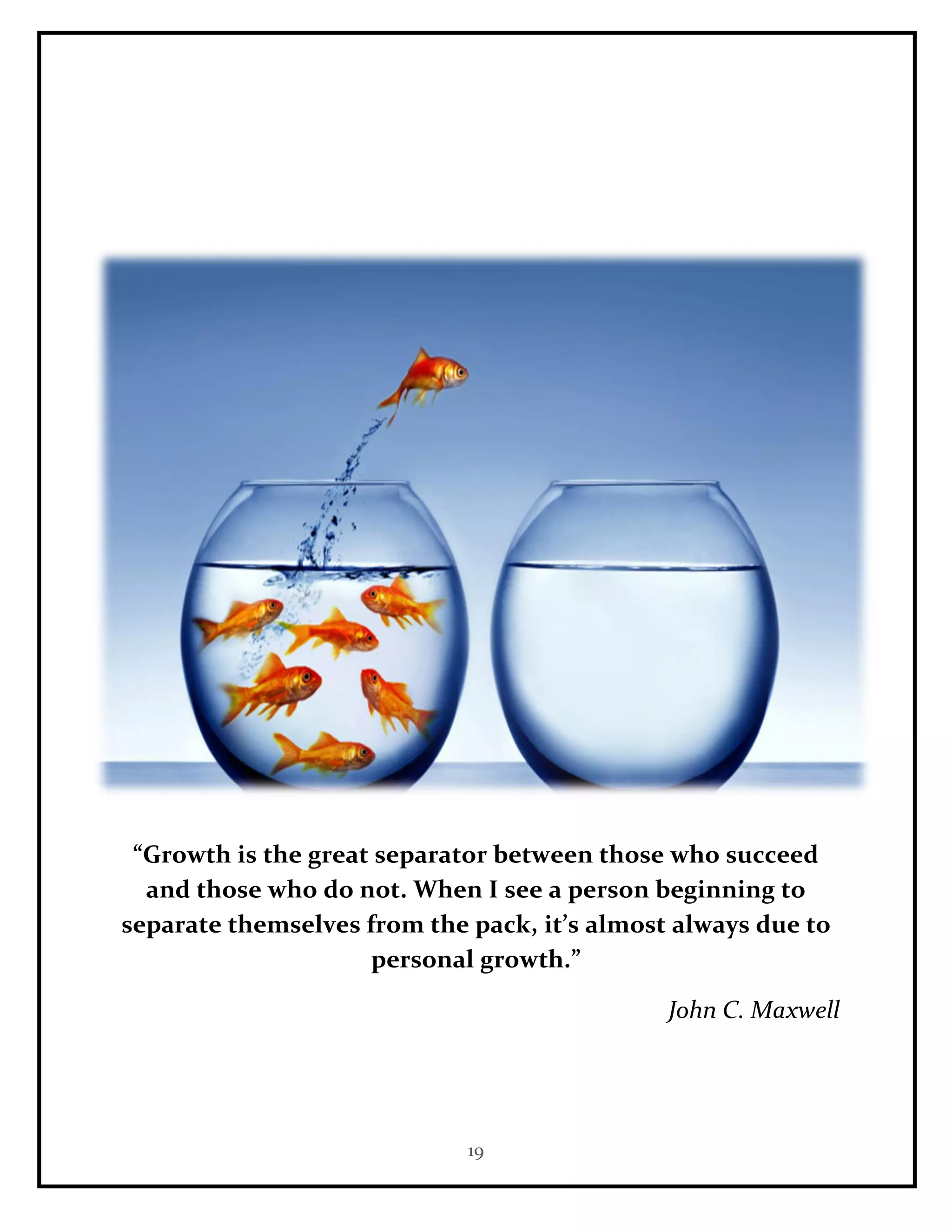 19
“Growth is the great separator between those who succeed
and those who do not. When I see a person beginning to
separate themselves from the pack, it’s almost always due to
personal growth.”
John C. Maxwell
 
