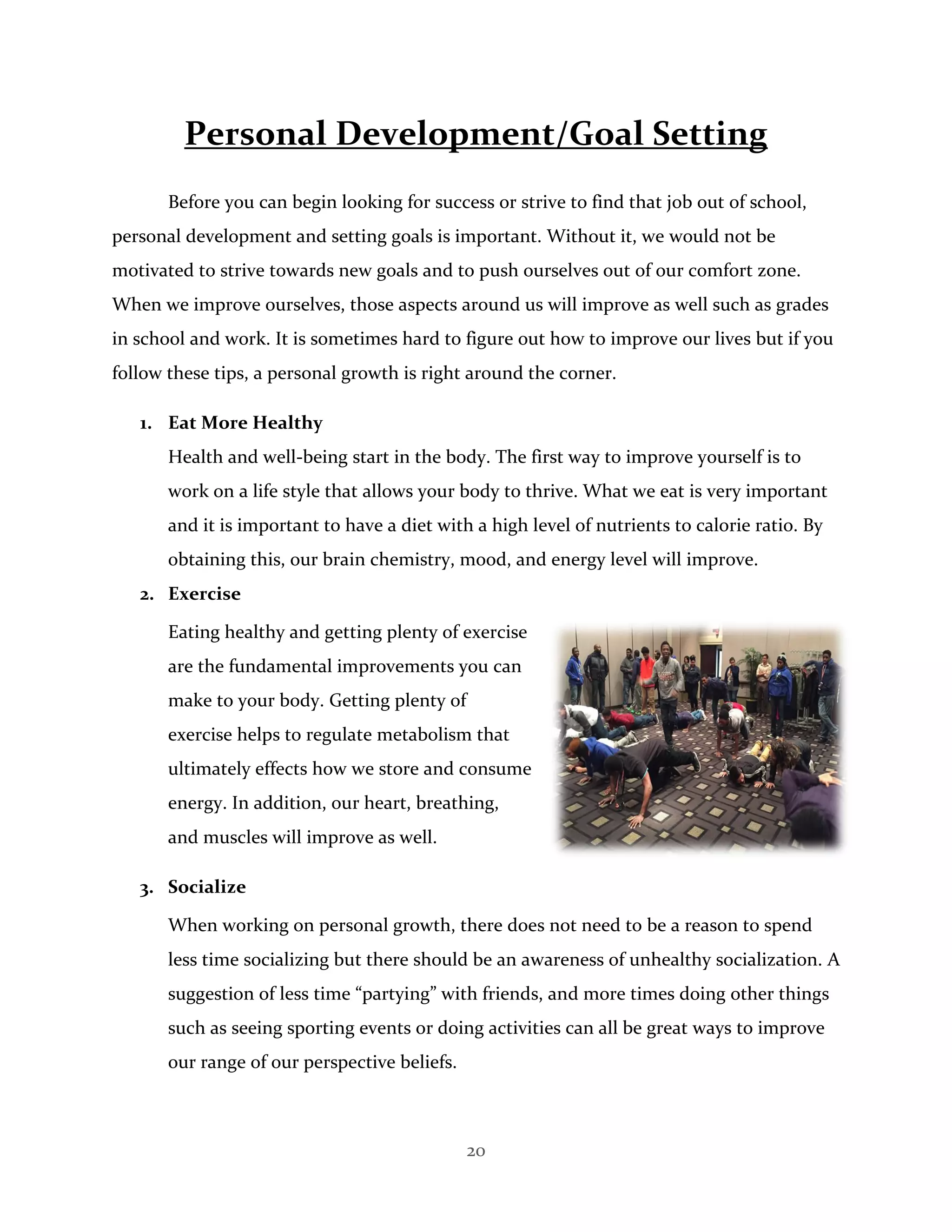 20
Personal Development/Goal Setting
Before you can begin looking for success or strive to find that job out of school,
personal development and setting goals is important. Without it, we would not be
motivated to strive towards new goals and to push ourselves out of our comfort zone.
When we improve ourselves, those aspects around us will improve as well such as grades
in school and work. It is sometimes hard to figure out how to improve our lives but if you
follow these tips, a personal growth is right around the corner.
1. Eat More Healthy
Health and well-being start in the body. The first way to improve yourself is to
work on a life style that allows your body to thrive. What we eat is very important
and it is important to have a diet with a high level of nutrients to calorie ratio. By
obtaining this, our brain chemistry, mood, and energy level will improve.
2. Exercise
Eating healthy and getting plenty of exercise
are the fundamental improvements you can
make to your body. Getting plenty of
exercise helps to regulate metabolism that
ultimately effects how we store and consume
energy. In addition, our heart, breathing,
and muscles will improve as well.
3. Socialize
When working on personal growth, there does not need to be a reason to spend
less time socializing but there should be an awareness of unhealthy socialization. A
suggestion of less time “partying” with friends, and more times doing other things
such as seeing sporting events or doing activities can all be great ways to improve
our range of our perspective beliefs.
 