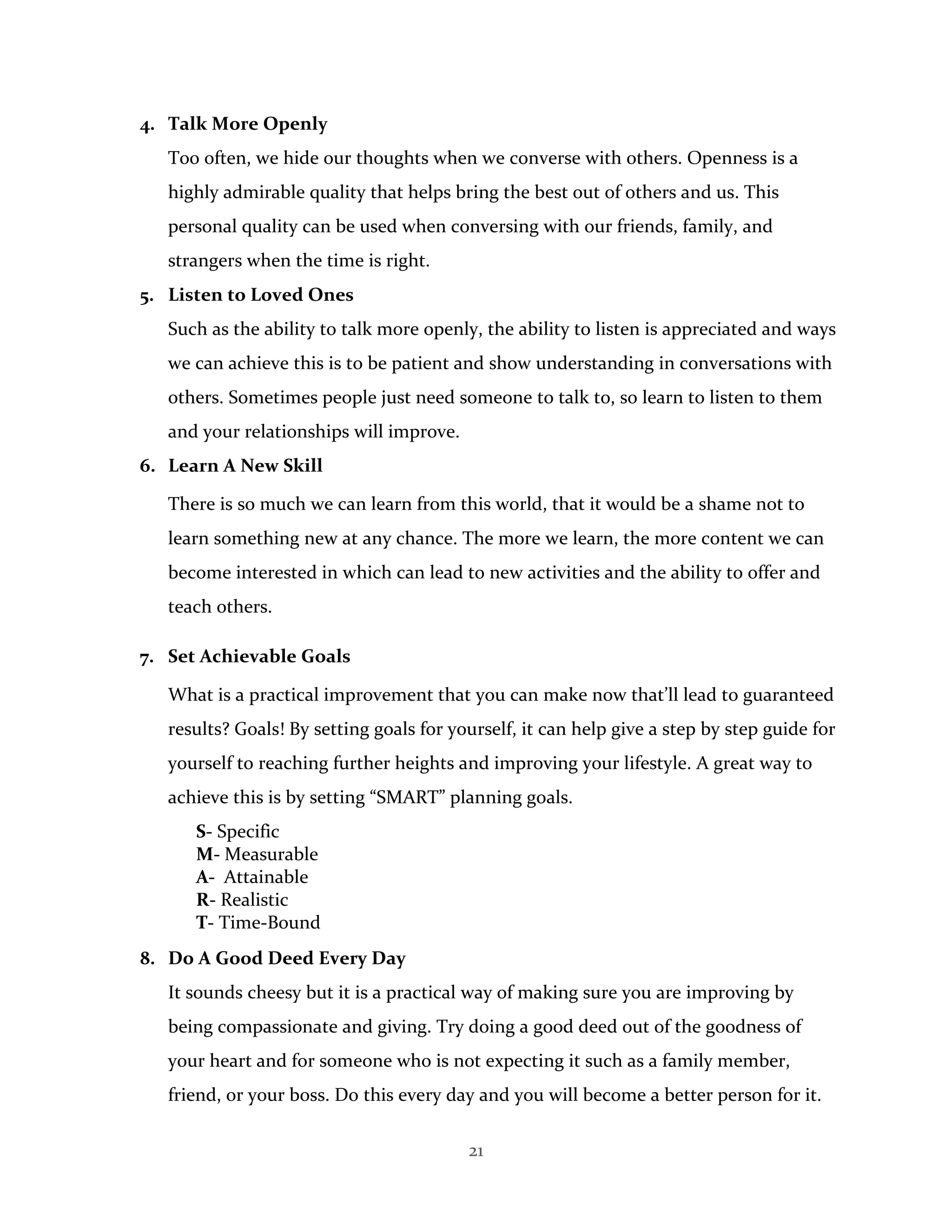 21
4. Talk More Openly
Too often, we hide our thoughts when we converse with others. Openness is a
highly admirable quality that helps bring the best out of others and us. This
personal quality can be used when conversing with our friends, family, and
strangers when the time is right.
5. Listen to Loved Ones
Such as the ability to talk more openly, the ability to listen is appreciated and ways
we can achieve this is to be patient and show understanding in conversations with
others. Sometimes people just need someone to talk to, so learn to listen to them
and your relationships will improve.
6. Learn A New Skill
There is so much we can learn from this world, that it would be a shame not to
learn something new at any chance. The more we learn, the more content we can
become interested in which can lead to new activities and the ability to offer and
teach others.
7. Set Achievable Goals
What is a practical improvement that you can make now that’ll lead to guaranteed
results? Goals! By setting goals for yourself, it can help give a step by step guide for
yourself to reaching further heights and improving your lifestyle. A great way to
achieve this is by setting “SMART” planning goals.
S- Specific
M- Measurable
A- Attainable
R- Realistic
T- Time-Bound
8. Do A Good Deed Every Day
It sounds cheesy but it is a practical way of making sure you are improving by
being compassionate and giving. Try doing a good deed out of the goodness of
your heart and for someone who is not expecting it such as a family member,
friend, or your boss. Do this every day and you will become a better person for it.
 