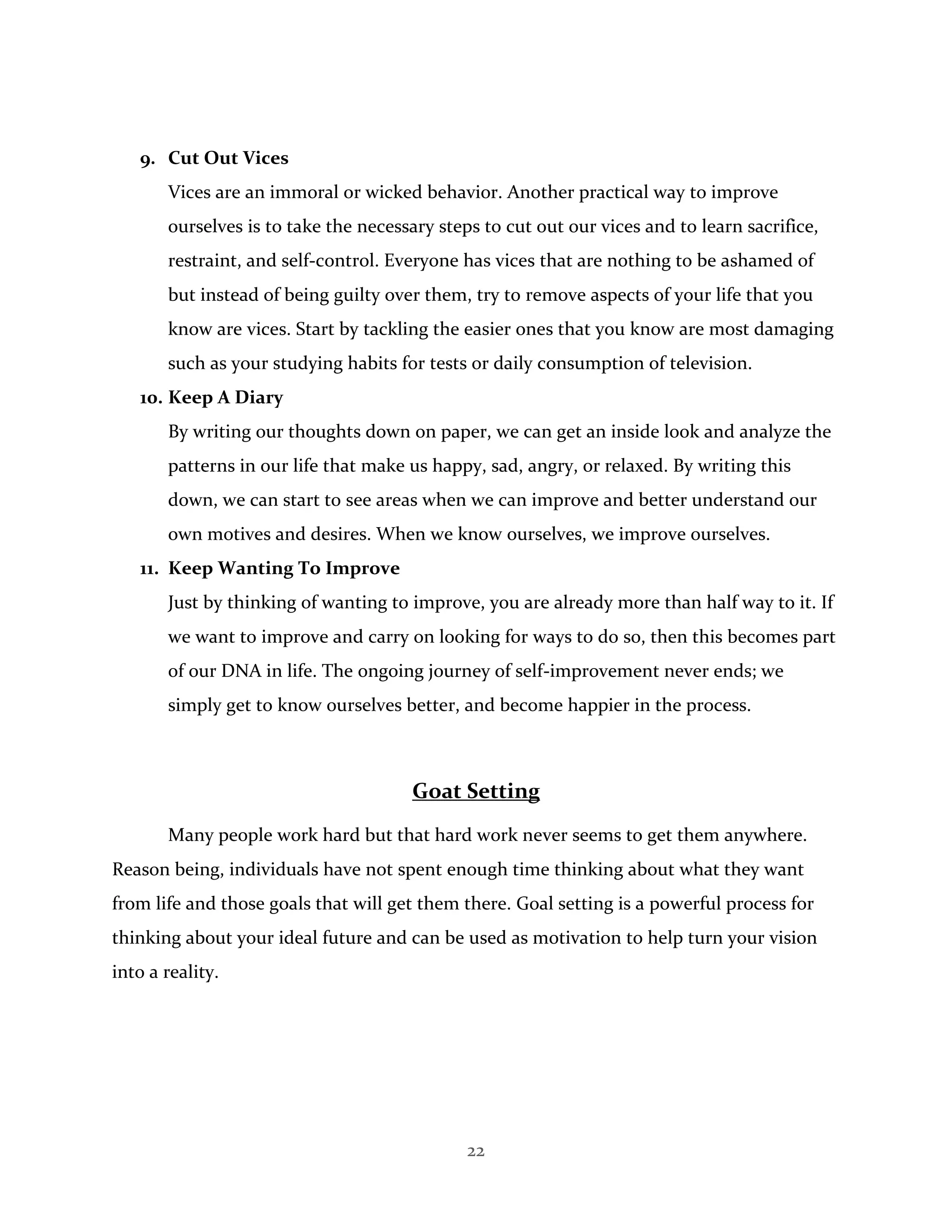 22
9. Cut Out Vices
Vices are an immoral or wicked behavior. Another practical way to improve
ourselves is to take the necessary steps to cut out our vices and to learn sacrifice,
restraint, and self-control. Everyone has vices that are nothing to be ashamed of
but instead of being guilty over them, try to remove aspects of your life that you
know are vices. Start by tackling the easier ones that you know are most damaging
such as your studying habits for tests or daily consumption of television.
10. Keep A Diary
By writing our thoughts down on paper, we can get an inside look and analyze the
patterns in our life that make us happy, sad, angry, or relaxed. By writing this
down, we can start to see areas when we can improve and better understand our
own motives and desires. When we know ourselves, we improve ourselves.
11. Keep Wanting To Improve
Just by thinking of wanting to improve, you are already more than half way to it. If
we want to improve and carry on looking for ways to do so, then this becomes part
of our DNA in life. The ongoing journey of self-improvement never ends; we
simply get to know ourselves better, and become happier in the process.
Goat Setting
Many people work hard but that hard work never seems to get them anywhere.
Reason being, individuals have not spent enough time thinking about what they want
from life and those goals that will get them there. Goal setting is a powerful process for
thinking about your ideal future and can be used as motivation to help turn your vision
into a reality.
 