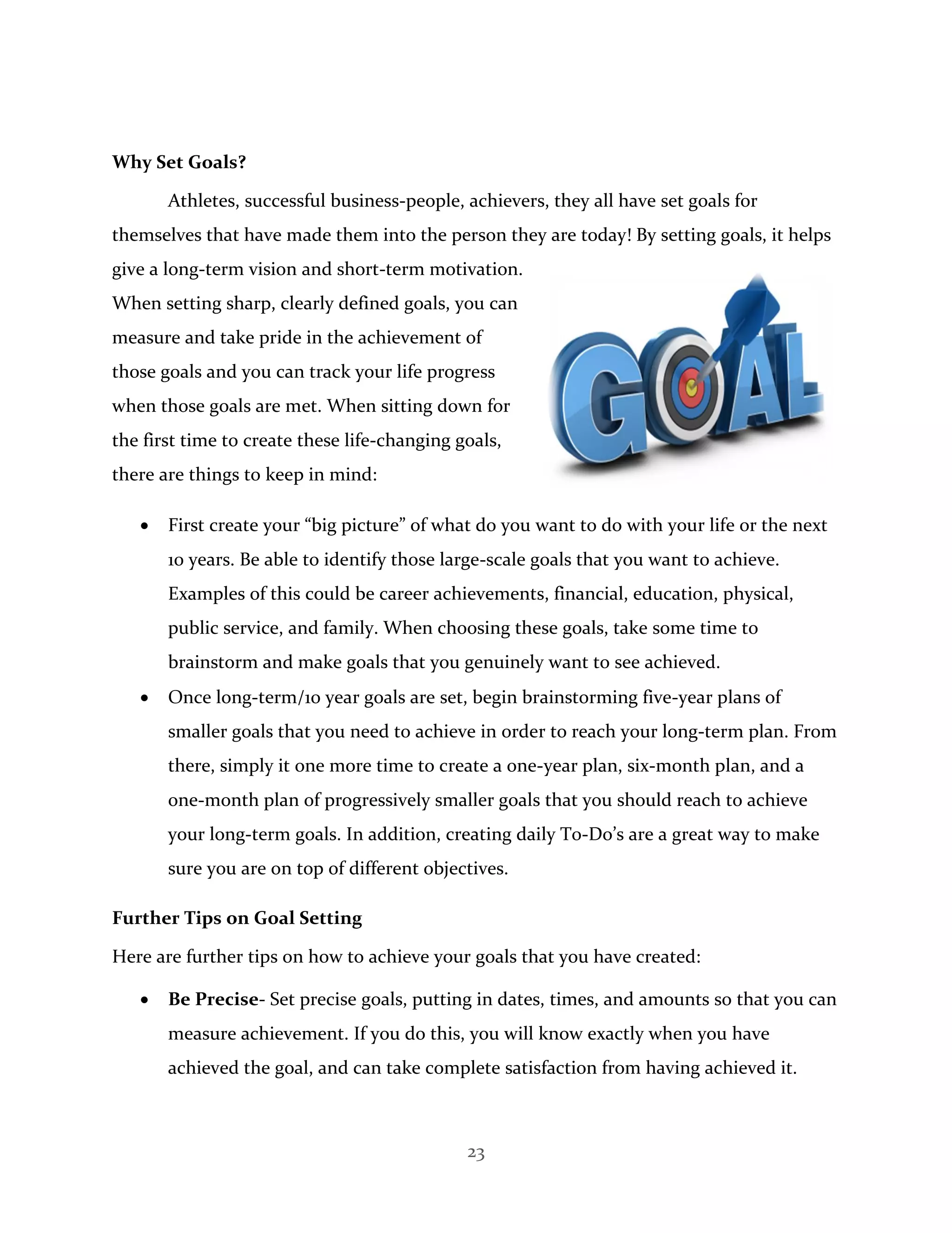 23
Why Set Goals?
Athletes, successful business-people, achievers, they all have set goals for
themselves that have made them into the person they are today! By setting goals, it helps
give a long-term vision and short-term motivation.
When setting sharp, clearly defined goals, you can
measure and take pride in the achievement of
those goals and you can track your life progress
when those goals are met. When sitting down for
the first time to create these life-changing goals,
there are things to keep in mind:
 First create your “big picture” of what do you want to do with your life or the next
10 years. Be able to identify those large-scale goals that you want to achieve.
Examples of this could be career achievements, financial, education, physical,
public service, and family. When choosing these goals, take some time to
brainstorm and make goals that you genuinely want to see achieved.
 Once long-term/10 year goals are set, begin brainstorming five-year plans of
smaller goals that you need to achieve in order to reach your long-term plan. From
there, simply it one more time to create a one-year plan, six-month plan, and a
one-month plan of progressively smaller goals that you should reach to achieve
your long-term goals. In addition, creating daily T0-Do’s are a great way to make
sure you are on top of different objectives.
Further Tips on Goal Setting
Here are further tips on how to achieve your goals that you have created:
 Be Precise- Set precise goals, putting in dates, times, and amounts so that you can
measure achievement. If you do this, you will know exactly when you have
achieved the goal, and can take complete satisfaction from having achieved it.
 