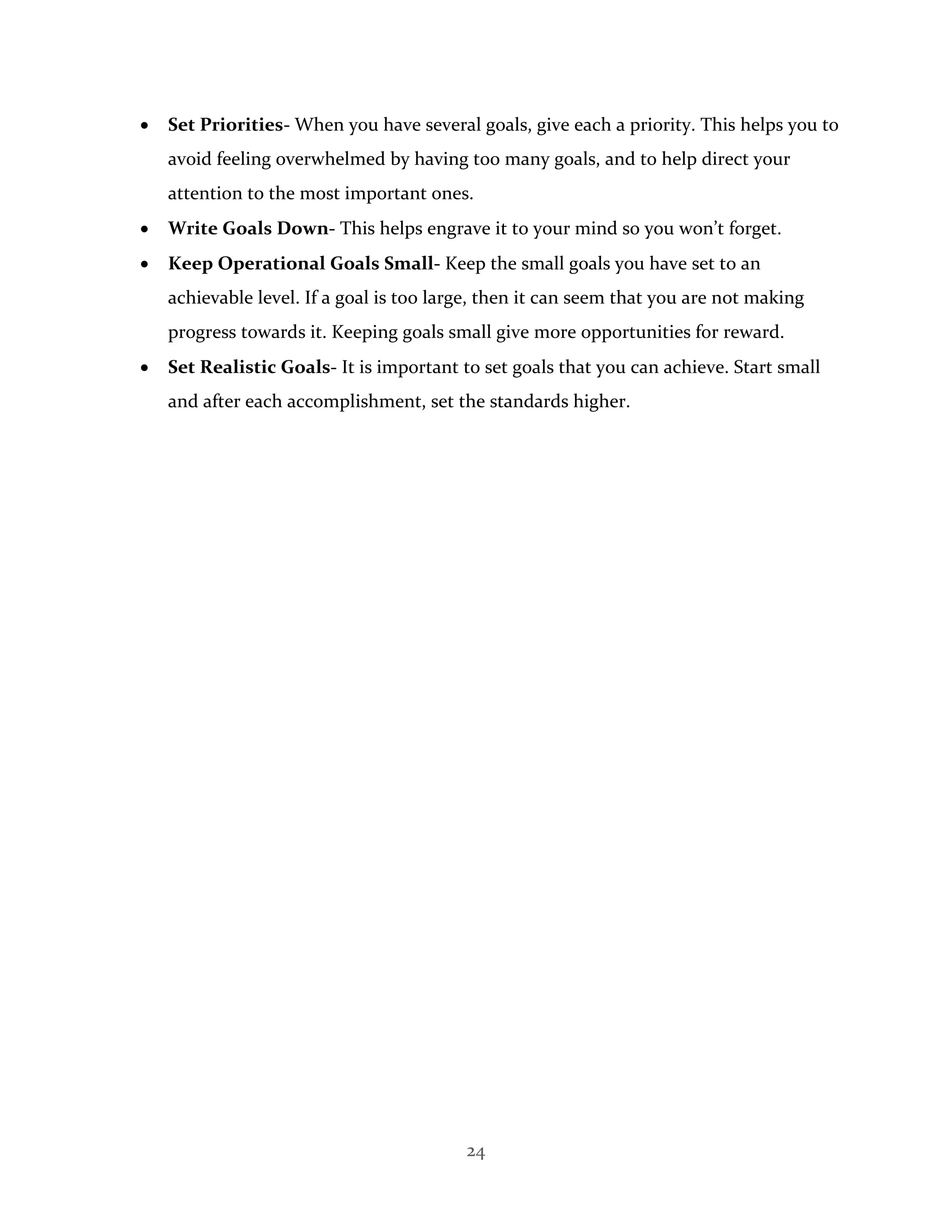 24
 Set Priorities- When you have several goals, give each a priority. This helps you to
avoid feeling overwhelmed by having too many goals, and to help direct your
attention to the most important ones.
 Write Goals Down- This helps engrave it to your mind so you won’t forget.
 Keep Operational Goals Small- Keep the small goals you have set to an
achievable level. If a goal is too large, then it can seem that you are not making
progress towards it. Keeping goals small give more opportunities for reward.
 Set Realistic Goals- It is important to set goals that you can achieve. Start small
and after each accomplishment, set the standards higher.
 