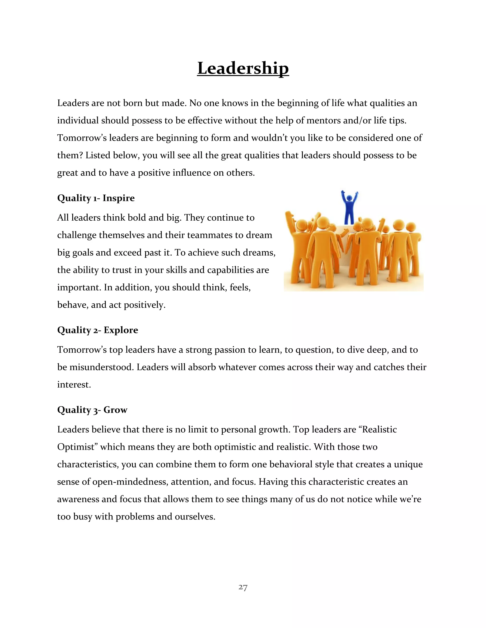 27
Leadership
Leaders are not born but made. No one knows in the beginning of life what qualities an
individual should possess to be effective without the help of mentors and/or life tips.
Tomorrow’s leaders are beginning to form and wouldn’t you like to be considered one of
them? Listed below, you will see all the great qualities that leaders should possess to be
great and to have a positive influence on others.
Quality 1- Inspire
All leaders think bold and big. They continue to
challenge themselves and their teammates to dream
big goals and exceed past it. To achieve such dreams,
the ability to trust in your skills and capabilities are
important. In addition, you should think, feels,
behave, and act positively.
Quality 2- Explore
Tomorrow’s top leaders have a strong passion to learn, to question, to dive deep, and to
be misunderstood. Leaders will absorb whatever comes across their way and catches their
interest.
Quality 3- Grow
Leaders believe that there is no limit to personal growth. Top leaders are “Realistic
Optimist” which means they are both optimistic and realistic. With those two
characteristics, you can combine them to form one behavioral style that creates a unique
sense of open-mindedness, attention, and focus. Having this characteristic creates an
awareness and focus that allows them to see things many of us do not notice while we’re
too busy with problems and ourselves.
 