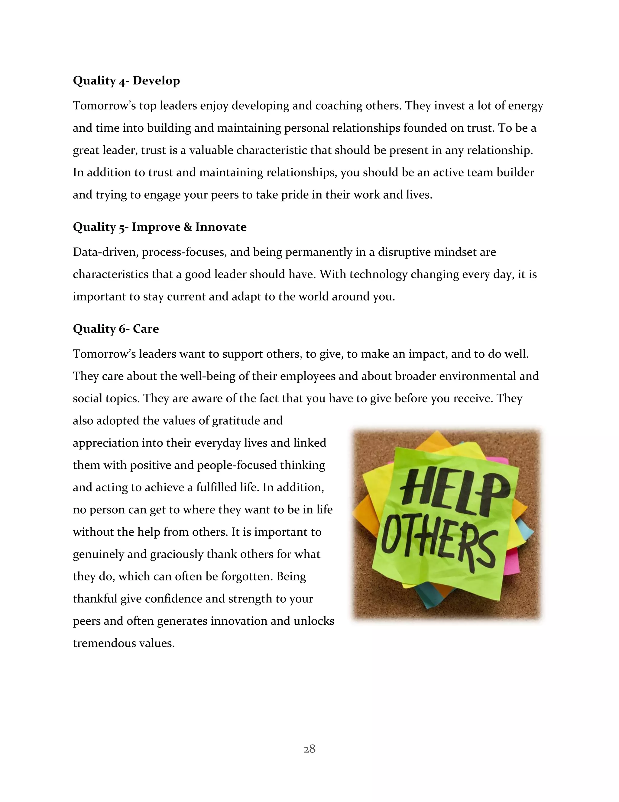 28
Quality 4- Develop
Tomorrow’s top leaders enjoy developing and coaching others. They invest a lot of energy
and time into building and maintaining personal relationships founded on trust. To be a
great leader, trust is a valuable characteristic that should be present in any relationship.
In addition to trust and maintaining relationships, you should be an active team builder
and trying to engage your peers to take pride in their work and lives.
Quality 5- Improve & Innovate
Data-driven, process-focuses, and being permanently in a disruptive mindset are
characteristics that a good leader should have. With technology changing every day, it is
important to stay current and adapt to the world around you.
Quality 6- Care
Tomorrow’s leaders want to support others, to give, to make an impact, and to do well.
They care about the well-being of their employees and about broader environmental and
social topics. They are aware of the fact that you have to give before you receive. They
also adopted the values of gratitude and
appreciation into their everyday lives and linked
them with positive and people-focused thinking
and acting to achieve a fulfilled life. In addition,
no person can get to where they want to be in life
without the help from others. It is important to
genuinely and graciously thank others for what
they do, which can often be forgotten. Being
thankful give confidence and strength to your
peers and often generates innovation and unlocks
tremendous values.
 