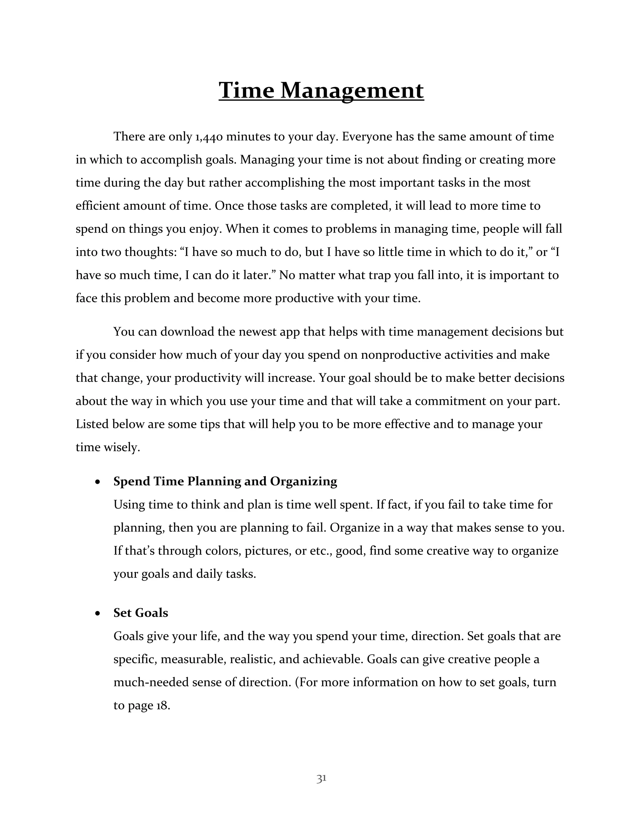 31
Time Management
There are only 1,440 minutes to your day. Everyone has the same amount of time
in which to accomplish goals. Managing your time is not about finding or creating more
time during the day but rather accomplishing the most important tasks in the most
efficient amount of time. Once those tasks are completed, it will lead to more time to
spend on things you enjoy. When it comes to problems in managing time, people will fall
into two thoughts: “I have so much to do, but I have so little time in which to do it,” or “I
have so much time, I can do it later.” No matter what trap you fall into, it is important to
face this problem and become more productive with your time.
You can download the newest app that helps with time management decisions but
if you consider how much of your day you spend on nonproductive activities and make
that change, your productivity will increase. Your goal should be to make better decisions
about the way in which you use your time and that will take a commitment on your part.
Listed below are some tips that will help you to be more effective and to manage your
time wisely.
 Spend Time Planning and Organizing
Using time to think and plan is time well spent. If fact, if you fail to take time for
planning, then you are planning to fail. Organize in a way that makes sense to you.
If that’s through colors, pictures, or etc., good, find some creative way to organize
your goals and daily tasks.
 Set Goals
Goals give your life, and the way you spend your time, direction. Set goals that are
specific, measurable, realistic, and achievable. Goals can give creative people a
much-needed sense of direction. (For more information on how to set goals, turn
to page 18.
 
