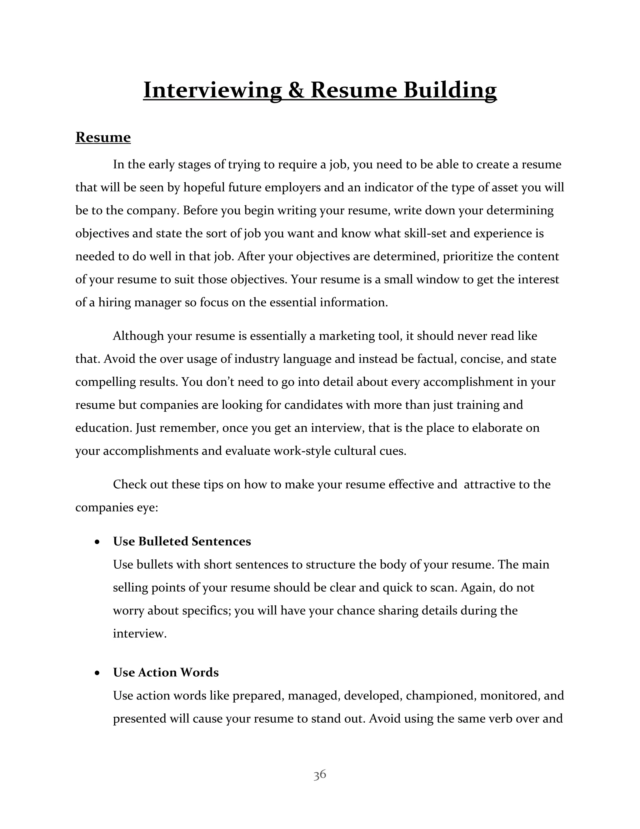36
Interviewing & Resume Building
Resume
In the early stages of trying to require a job, you need to be able to create a resume
that will be seen by hopeful future employers and an indicator of the type of asset you will
be to the company. Before you begin writing your resume, write down your determining
objectives and state the sort of job you want and know what skill-set and experience is
needed to do well in that job. After your objectives are determined, prioritize the content
of your resume to suit those objectives. Your resume is a small window to get the interest
of a hiring manager so focus on the essential information.
Although your resume is essentially a marketing tool, it should never read like
that. Avoid the over usage of industry language and instead be factual, concise, and state
compelling results. You don’t need to go into detail about every accomplishment in your
resume but companies are looking for candidates with more than just training and
education. Just remember, once you get an interview, that is the place to elaborate on
your accomplishments and evaluate work-style cultural cues.
Check out these tips on how to make your resume effective and attractive to the
companies eye:
 Use Bulleted Sentences
Use bullets with short sentences to structure the body of your resume. The main
selling points of your resume should be clear and quick to scan. Again, do not
worry about specifics; you will have your chance sharing details during the
interview.
 Use Action Words
Use action words like prepared, managed, developed, championed, monitored, and
presented will cause your resume to stand out. Avoid using the same verb over and
 