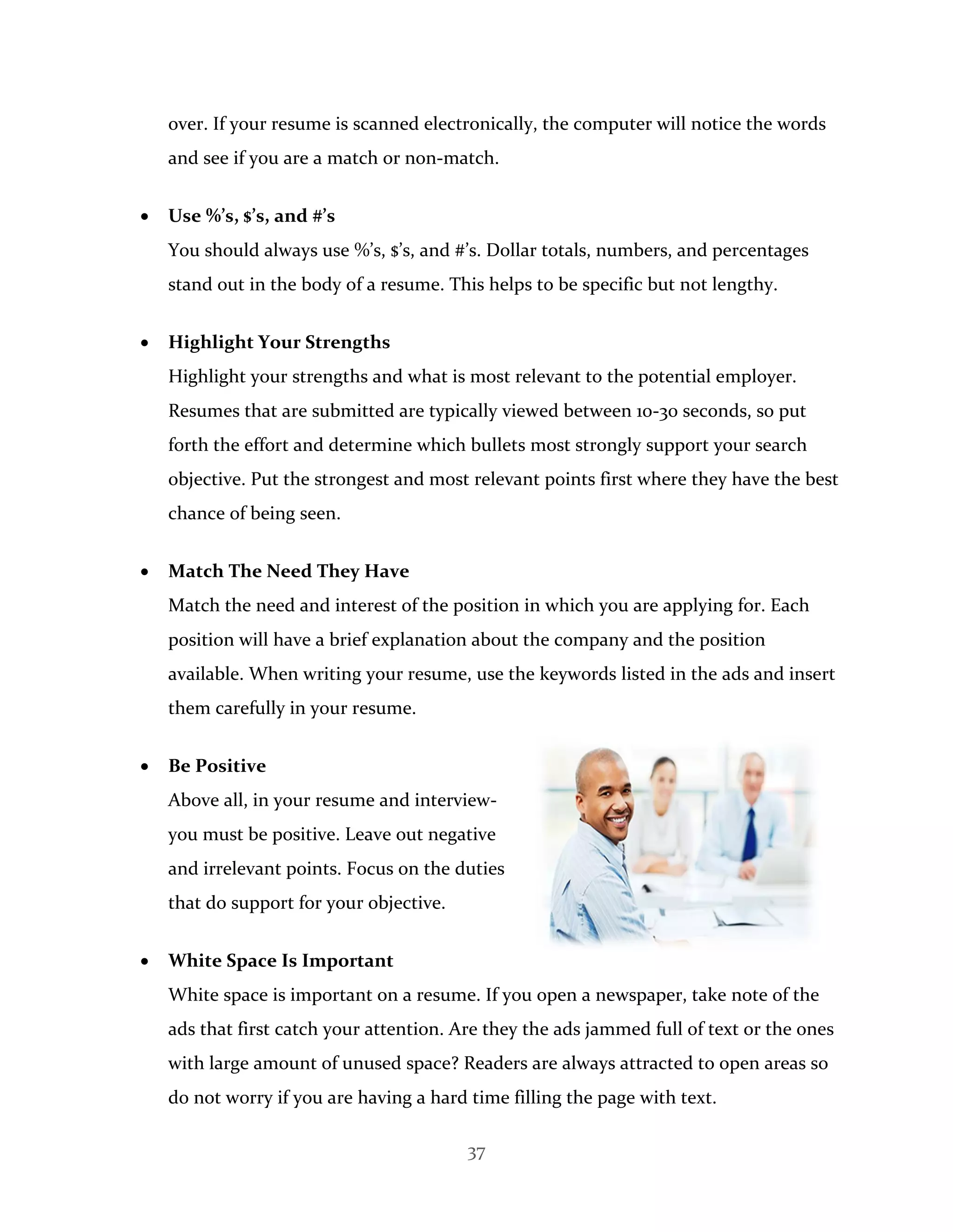 37
over. If your resume is scanned electronically, the computer will notice the words
and see if you are a match or non-match.
 Use %’s, $’s, and #’s
You should always use %’s, $’s, and #’s. Dollar totals, numbers, and percentages
stand out in the body of a resume. This helps to be specific but not lengthy.
 Highlight Your Strengths
Highlight your strengths and what is most relevant to the potential employer.
Resumes that are submitted are typically viewed between 10-30 seconds, so put
forth the effort and determine which bullets most strongly support your search
objective. Put the strongest and most relevant points first where they have the best
chance of being seen.
 Match The Need They Have
Match the need and interest of the position in which you are applying for. Each
position will have a brief explanation about the company and the position
available. When writing your resume, use the keywords listed in the ads and insert
them carefully in your resume.
 Be Positive
Above all, in your resume and interview-
you must be positive. Leave out negative
and irrelevant points. Focus on the duties
that do support for your objective.
 White Space Is Important
White space is important on a resume. If you open a newspaper, take note of the
ads that first catch your attention. Are they the ads jammed full of text or the ones
with large amount of unused space? Readers are always attracted to open areas so
do not worry if you are having a hard time filling the page with text.
 