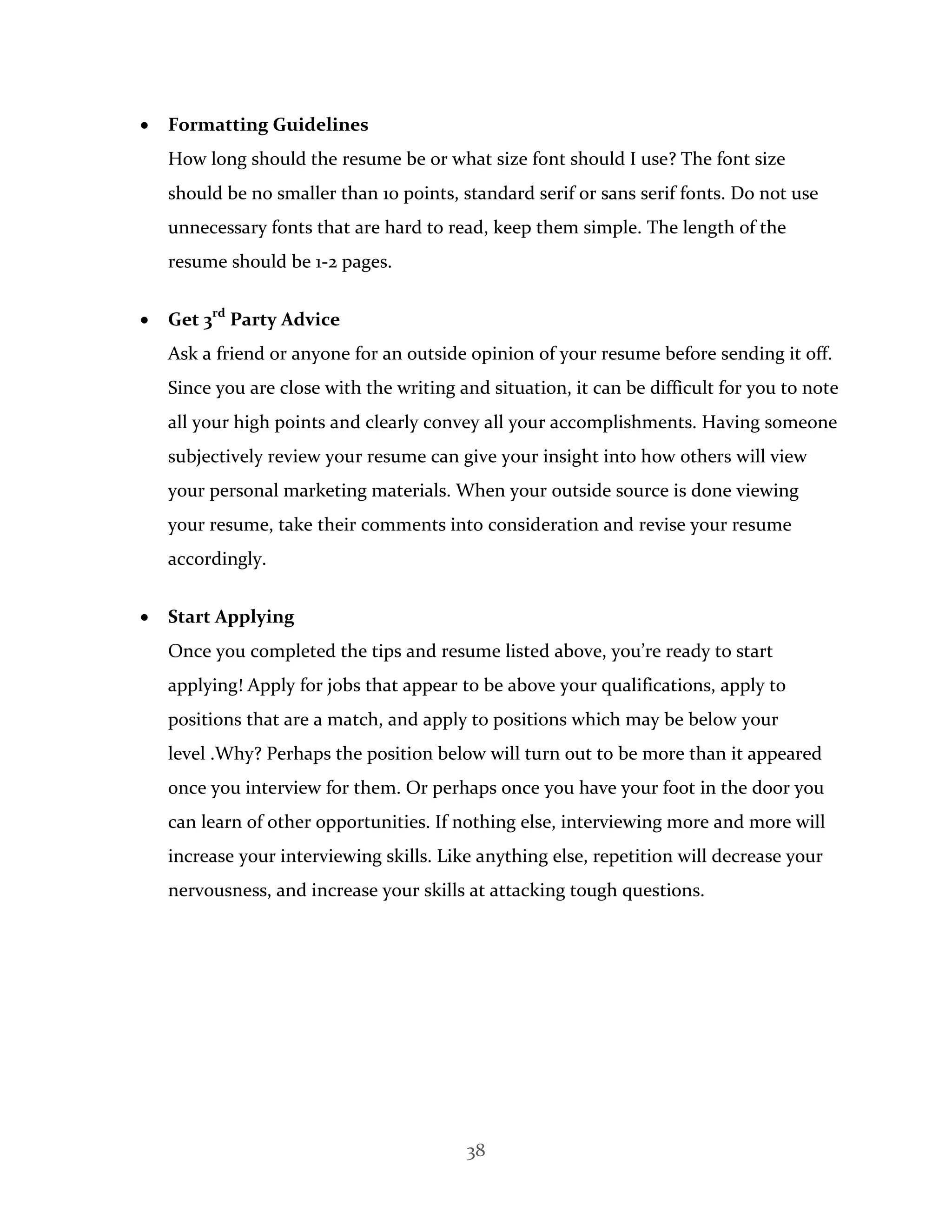 38
 Formatting Guidelines
How long should the resume be or what size font should I use? The font size
should be no smaller than 10 points, standard serif or sans serif fonts. Do not use
unnecessary fonts that are hard to read, keep them simple. The length of the
resume should be 1-2 pages.
 Get 3rd
Party Advice
Ask a friend or anyone for an outside opinion of your resume before sending it off.
Since you are close with the writing and situation, it can be difficult for you to note
all your high points and clearly convey all your accomplishments. Having someone
subjectively review your resume can give your insight into how others will view
your personal marketing materials. When your outside source is done viewing
your resume, take their comments into consideration and revise your resume
accordingly.
 Start Applying
Once you completed the tips and resume listed above, you’re ready to start
applying! Apply for jobs that appear to be above your qualifications, apply to
positions that are a match, and apply to positions which may be below your
level .Why? Perhaps the position below will turn out to be more than it appeared
once you interview for them. Or perhaps once you have your foot in the door you
can learn of other opportunities. If nothing else, interviewing more and more will
increase your interviewing skills. Like anything else, repetition will decrease your
nervousness, and increase your skills at attacking tough questions.
 