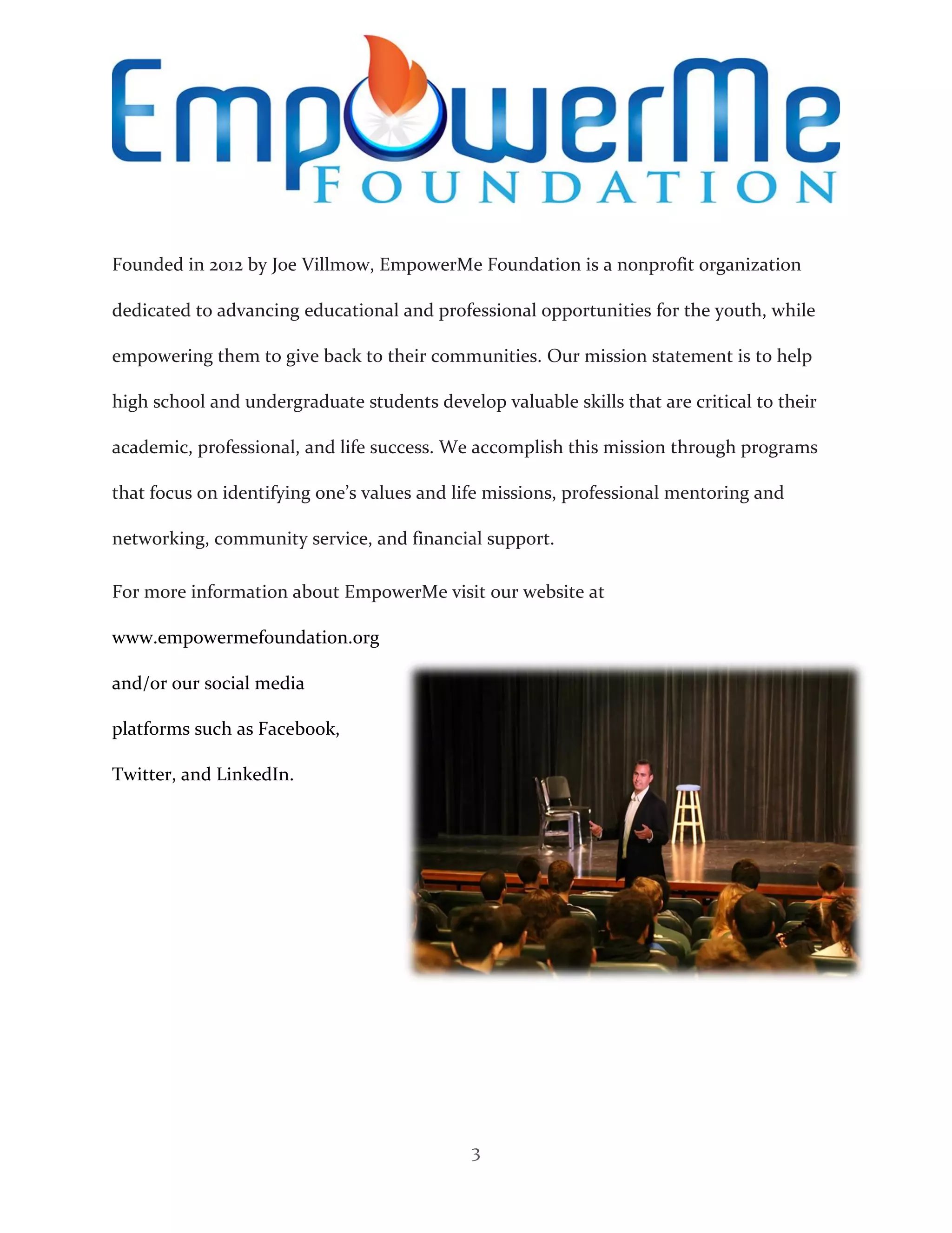 3
Founded in 2012 by Joe Villmow, EmpowerMe Foundation is a nonprofit organization
dedicated to advancing educational and professional opportunities for the youth, while
empowering them to give back to their communities. Our mission statement is to help
high school and undergraduate students develop valuable skills that are critical to their
academic, professional, and life success. We accomplish this mission through programs
that focus on identifying one’s values and life missions, professional mentoring and
networking, community service, and financial support.
For more information about EmpowerMe visit our website at
www.empowermefoundation.org
and/or our social media
platforms such as Facebook,
Twitter, and LinkedIn.
 
