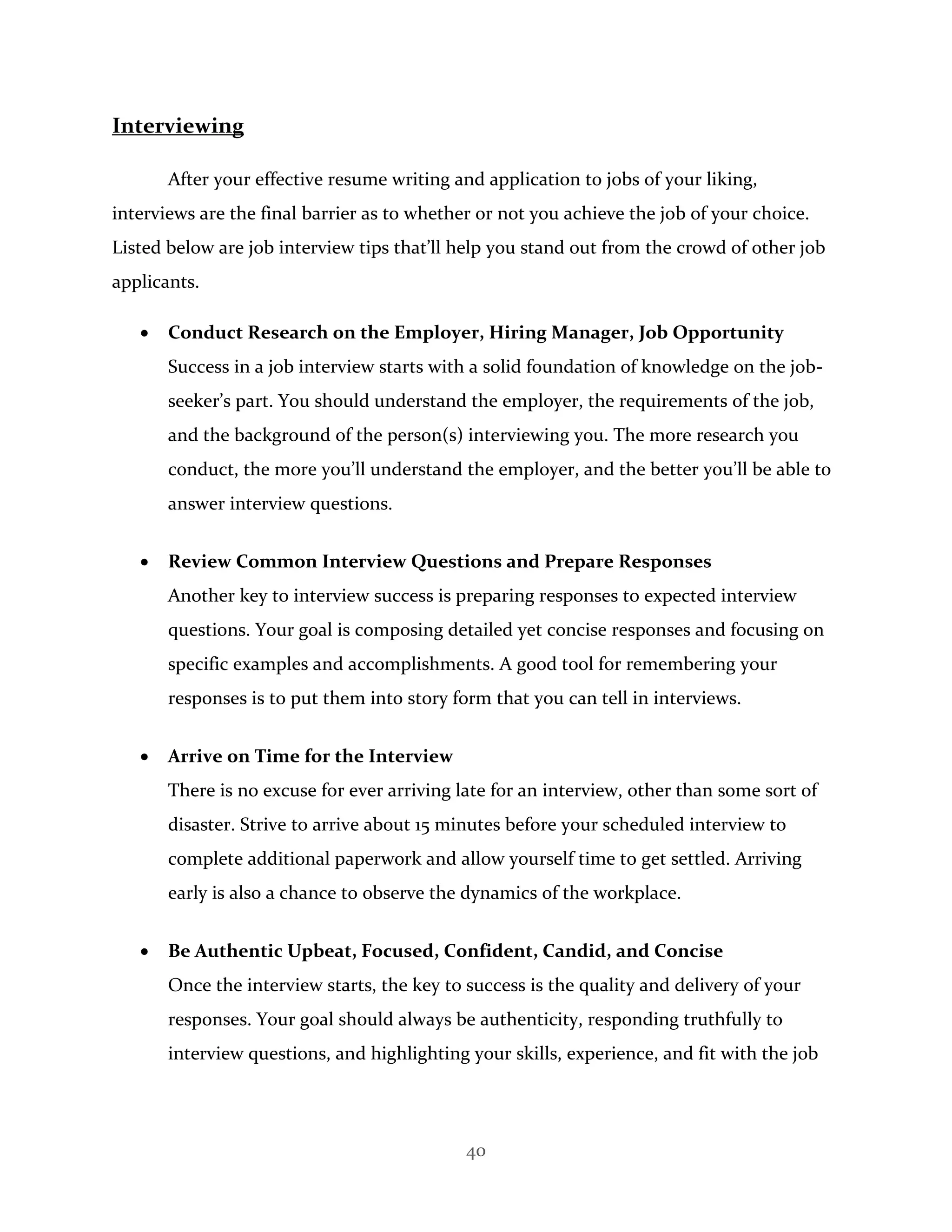 40
Interviewing
After your effective resume writing and application to jobs of your liking,
interviews are the final barrier as to whether or not you achieve the job of your choice.
Listed below are job interview tips that’ll help you stand out from the crowd of other job
applicants.
 Conduct Research on the Employer, Hiring Manager, Job Opportunity
Success in a job interview starts with a solid foundation of knowledge on the job-
seeker’s part. You should understand the employer, the requirements of the job,
and the background of the person(s) interviewing you. The more research you
conduct, the more you’ll understand the employer, and the better you’ll be able to
answer interview questions.
 Review Common Interview Questions and Prepare Responses
Another key to interview success is preparing responses to expected interview
questions. Your goal is composing detailed yet concise responses and focusing on
specific examples and accomplishments. A good tool for remembering your
responses is to put them into story form that you can tell in interviews.
 Arrive on Time for the Interview
There is no excuse for ever arriving late for an interview, other than some sort of
disaster. Strive to arrive about 15 minutes before your scheduled interview to
complete additional paperwork and allow yourself time to get settled. Arriving
early is also a chance to observe the dynamics of the workplace.
 Be Authentic Upbeat, Focused, Confident, Candid, and Concise
Once the interview starts, the key to success is the quality and delivery of your
responses. Your goal should always be authenticity, responding truthfully to
interview questions, and highlighting your skills, experience, and fit with the job
 