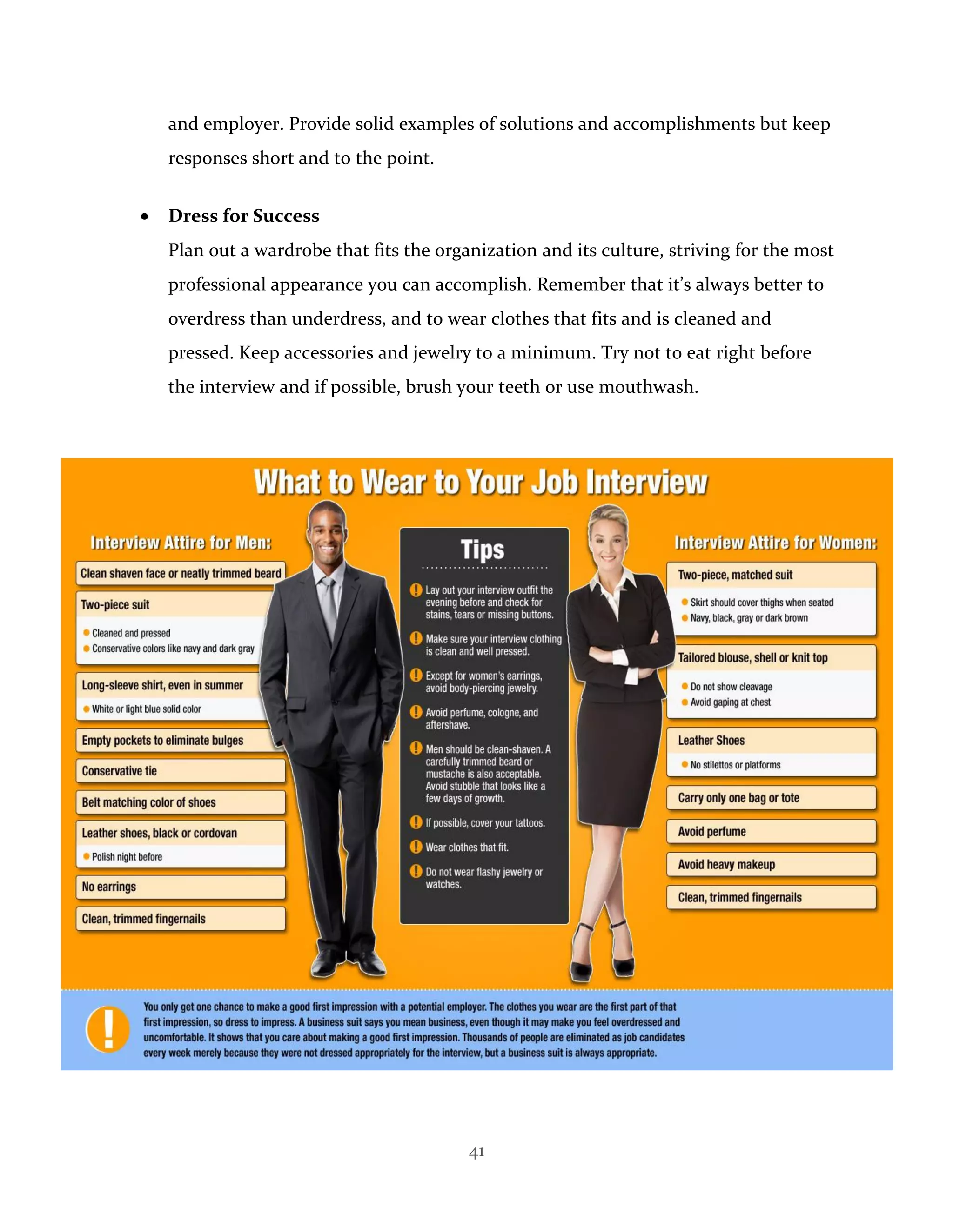 41
and employer. Provide solid examples of solutions and accomplishments but keep
responses short and to the point.
 Dress for Success
Plan out a wardrobe that fits the organization and its culture, striving for the most
professional appearance you can accomplish. Remember that it’s always better to
overdress than underdress, and to wear clothes that fits and is cleaned and
pressed. Keep accessories and jewelry to a minimum. Try not to eat right before
the interview and if possible, brush your teeth or use mouthwash.
 