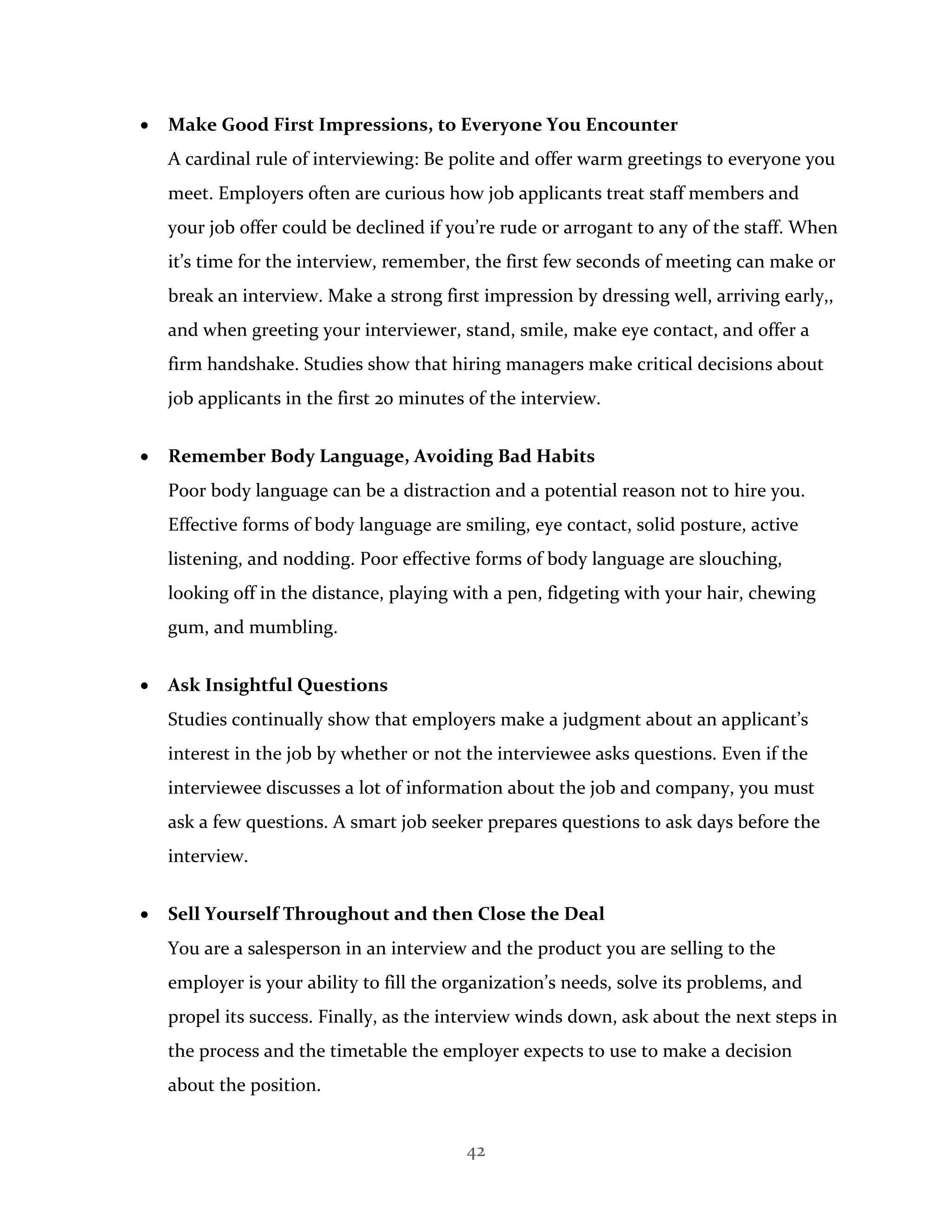 42
 Make Good First Impressions, to Everyone You Encounter
A cardinal rule of interviewing: Be polite and offer warm greetings to everyone you
meet. Employers often are curious how job applicants treat staff members and
your job offer could be declined if you’re rude or arrogant to any of the staff. When
it’s time for the interview, remember, the first few seconds of meeting can make or
break an interview. Make a strong first impression by dressing well, arriving early,,
and when greeting your interviewer, stand, smile, make eye contact, and offer a
firm handshake. Studies show that hiring managers make critical decisions about
job applicants in the first 20 minutes of the interview.
 Remember Body Language, Avoiding Bad Habits
Poor body language can be a distraction and a potential reason not to hire you.
Effective forms of body language are smiling, eye contact, solid posture, active
listening, and nodding. Poor effective forms of body language are slouching,
looking off in the distance, playing with a pen, fidgeting with your hair, chewing
gum, and mumbling.
 Ask Insightful Questions
Studies continually show that employers make a judgment about an applicant’s
interest in the job by whether or not the interviewee asks questions. Even if the
interviewee discusses a lot of information about the job and company, you must
ask a few questions. A smart job seeker prepares questions to ask days before the
interview.
 Sell Yourself Throughout and then Close the Deal
You are a salesperson in an interview and the product you are selling to the
employer is your ability to fill the organization’s needs, solve its problems, and
propel its success. Finally, as the interview winds down, ask about the next steps in
the process and the timetable the employer expects to use to make a decision
about the position.
 