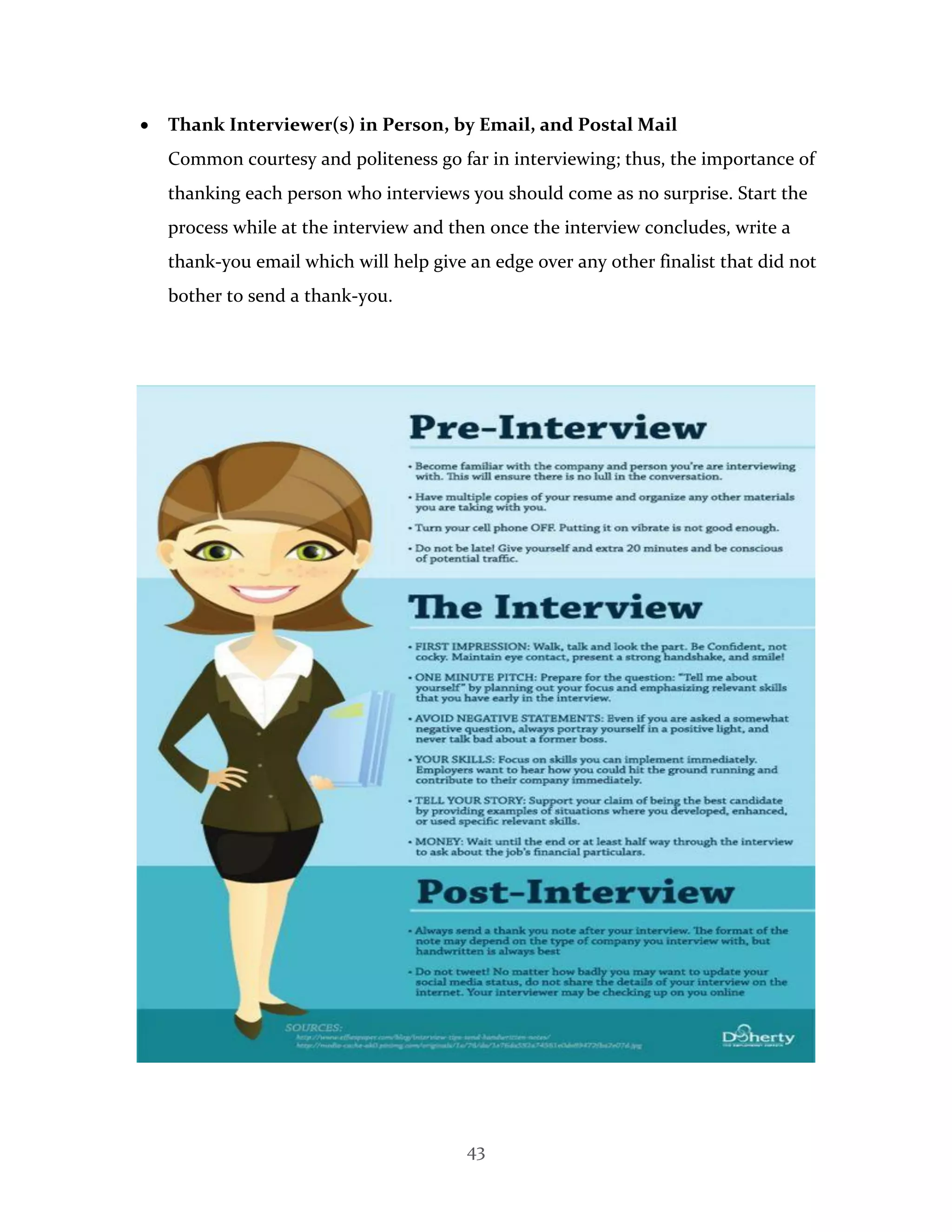 43
 Thank Interviewer(s) in Person, by Email, and Postal Mail
Common courtesy and politeness go far in interviewing; thus, the importance of
thanking each person who interviews you should come as no surprise. Start the
process while at the interview and then once the interview concludes, write a
thank-you email which will help give an edge over any other finalist that did not
bother to send a thank-you.
 