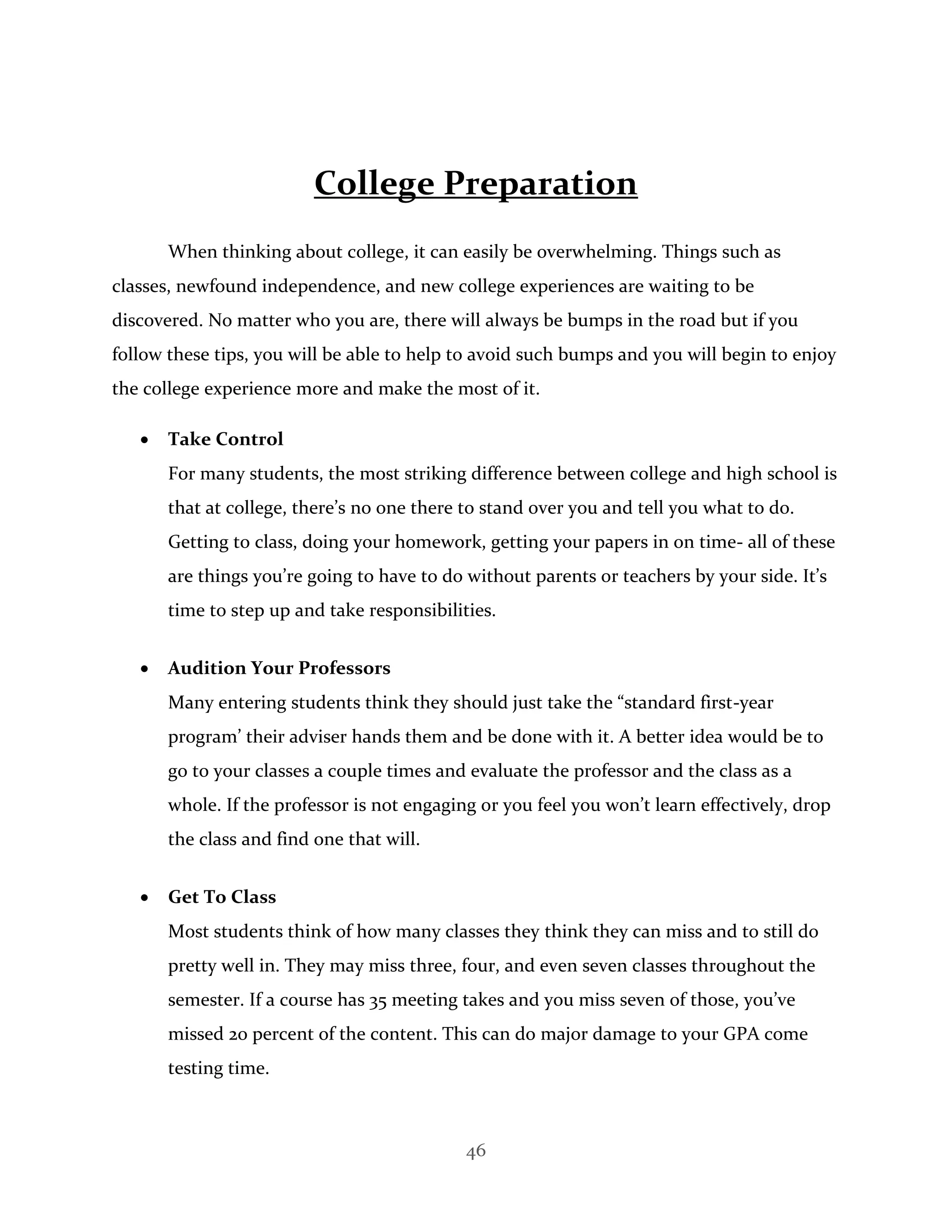 46
College Preparation
When thinking about college, it can easily be overwhelming. Things such as
classes, newfound independence, and new college experiences are waiting to be
discovered. No matter who you are, there will always be bumps in the road but if you
follow these tips, you will be able to help to avoid such bumps and you will begin to enjoy
the college experience more and make the most of it.
 Take Control
For many students, the most striking difference between college and high school is
that at college, there’s no one there to stand over you and tell you what to do.
Getting to class, doing your homework, getting your papers in on time- all of these
are things you’re going to have to do without parents or teachers by your side. It’s
time to step up and take responsibilities.
 Audition Your Professors
Many entering students think they should just take the “standard first-year
program’ their adviser hands them and be done with it. A better idea would be to
go to your classes a couple times and evaluate the professor and the class as a
whole. If the professor is not engaging or you feel you won’t learn effectively, drop
the class and find one that will.
 Get To Class
Most students think of how many classes they think they can miss and to still do
pretty well in. They may miss three, four, and even seven classes throughout the
semester. If a course has 35 meeting takes and you miss seven of those, you’ve
missed 20 percent of the content. This can do major damage to your GPA come
testing time.
 