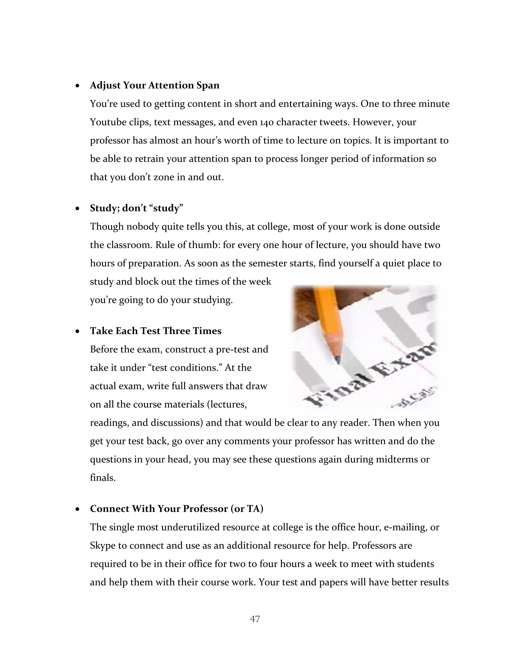 47
 Adjust Your Attention Span
You’re used to getting content in short and entertaining ways. One to three minute
Youtube clips, text messages, and even 140 character tweets. However, your
professor has almost an hour’s worth of time to lecture on topics. It is important to
be able to retrain your attention span to process longer period of information so
that you don’t zone in and out.
 Study; don’t “study”
Though nobody quite tells you this, at college, most of your work is done outside
the classroom. Rule of thumb: for every one hour of lecture, you should have two
hours of preparation. As soon as the semester starts, find yourself a quiet place to
study and block out the times of the week
you’re going to do your studying.
 Take Each Test Three Times
Before the exam, construct a pre-test and
take it under “test conditions.” At the
actual exam, write full answers that draw
on all the course materials (lectures,
readings, and discussions) and that would be clear to any reader. Then when you
get your test back, go over any comments your professor has written and do the
questions in your head, you may see these questions again during midterms or
finals.
 Connect With Your Professor (or TA)
The single most underutilized resource at college is the office hour, e-mailing, or
Skype to connect and use as an additional resource for help. Professors are
required to be in their office for two to four hours a week to meet with students
and help them with their course work. Your test and papers will have better results
 