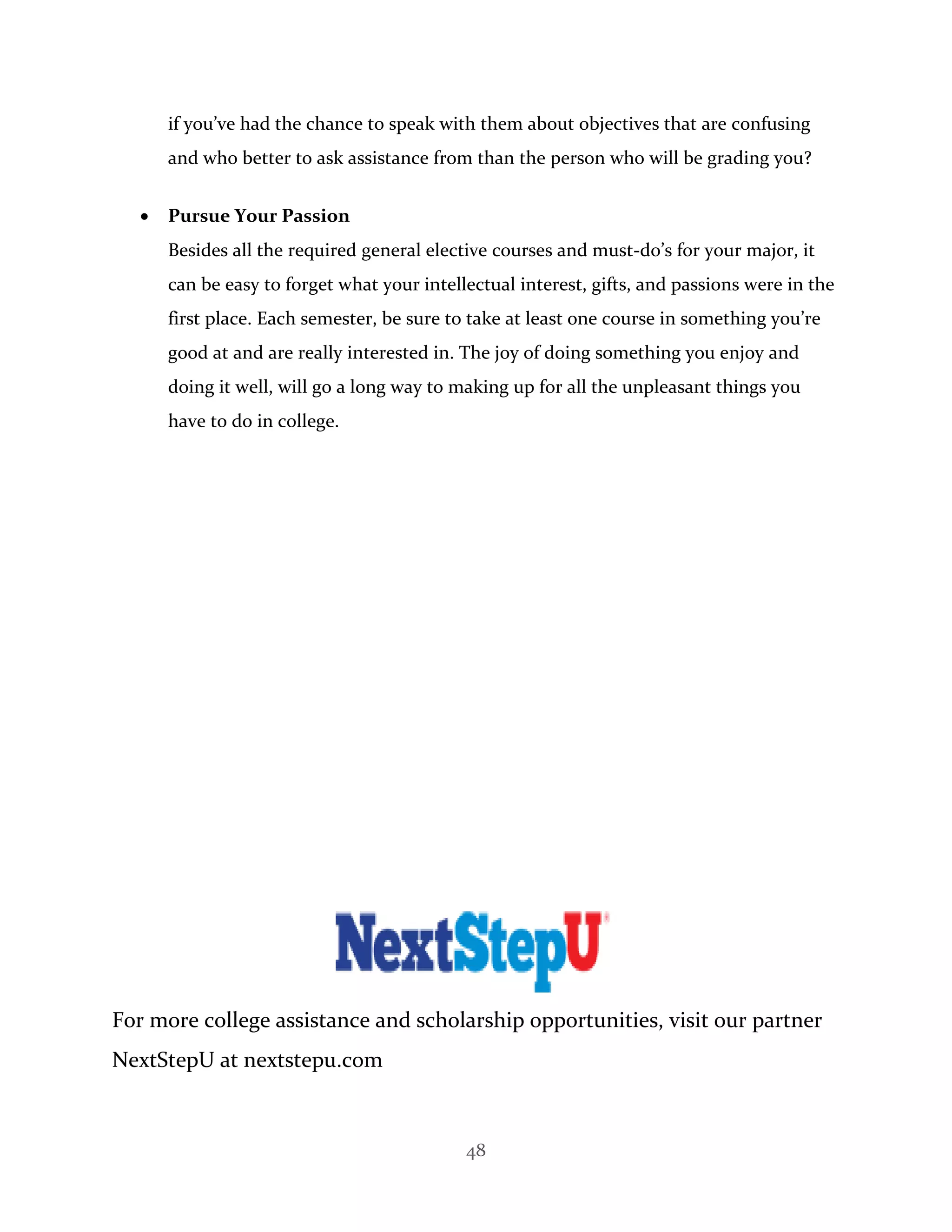 48
if you’ve had the chance to speak with them about objectives that are confusing
and who better to ask assistance from than the person who will be grading you?
 Pursue Your Passion
Besides all the required general elective courses and must-do’s for your major, it
can be easy to forget what your intellectual interest, gifts, and passions were in the
first place. Each semester, be sure to take at least one course in something you’re
good at and are really interested in. The joy of doing something you enjoy and
doing it well, will go a long way to making up for all the unpleasant things you
have to do in college.
For more college assistance and scholarship opportunities, visit our partner
NextStepU at nextstepu.com
 