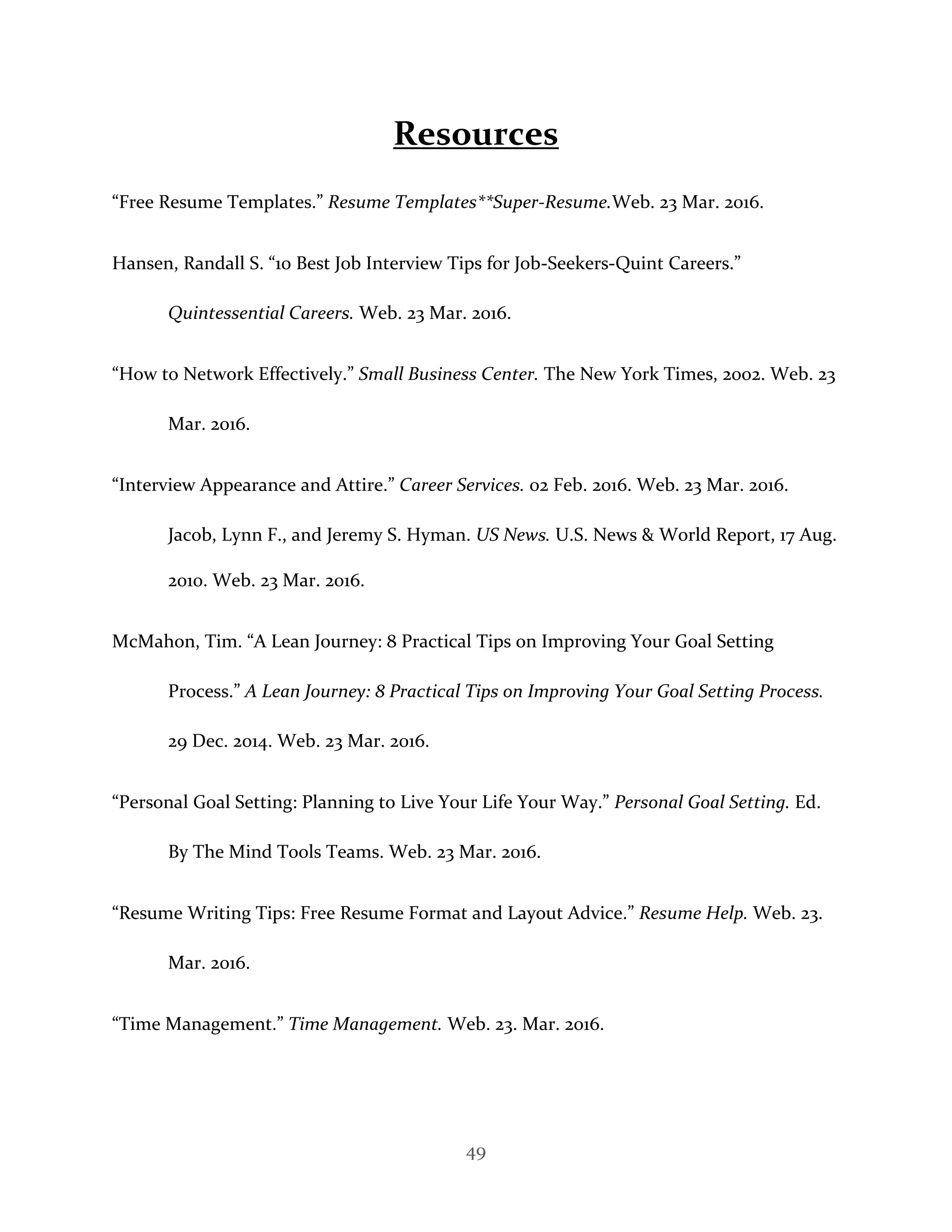 49
Resources
“Free Resume Templates.” Resume Templates**Super-Resume.Web. 23 Mar. 2016.
Hansen, Randall S. “10 Best Job Interview Tips for Job-Seekers-Quint Careers.”
Quintessential Careers. Web. 23 Mar. 2016.
“How to Network Effectively.” Small Business Center. The New York Times, 2002. Web. 23
Mar. 2016.
“Interview Appearance and Attire.” Career Services. 02 Feb. 2016. Web. 23 Mar. 2016.
Jacob, Lynn F., and Jeremy S. Hyman. US News. U.S. News & World Report, 17 Aug.
2010. Web. 23 Mar. 2016.
McMahon, Tim. “A Lean Journey: 8 Practical Tips on Improving Your Goal Setting
Process.” A Lean Journey: 8 Practical Tips on Improving Your Goal Setting Process.
29 Dec. 2014. Web. 23 Mar. 2016.
“Personal Goal Setting: Planning to Live Your Life Your Way.” Personal Goal Setting. Ed.
By The Mind Tools Teams. Web. 23 Mar. 2016.
“Resume Writing Tips: Free Resume Format and Layout Advice.” Resume Help. Web. 23.
Mar. 2016.
“Time Management.” Time Management. Web. 23. Mar. 2016.
 