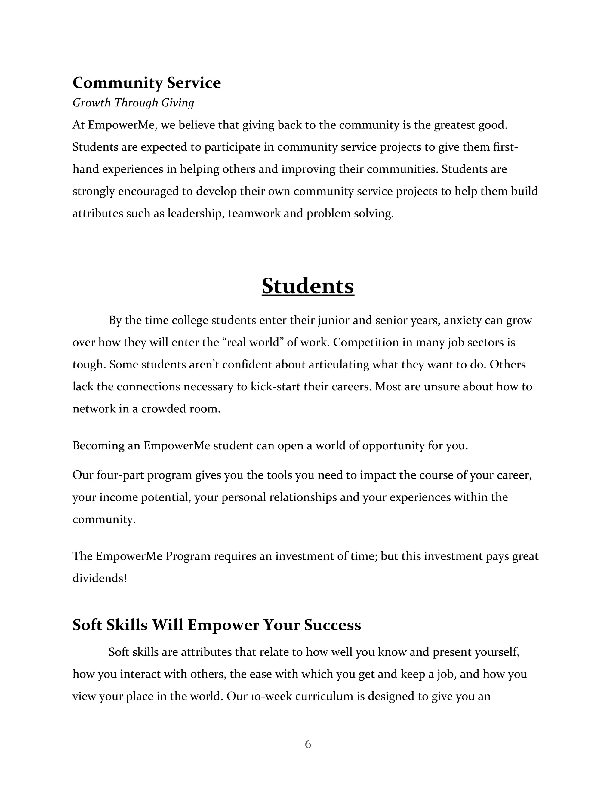 6
Community Service
Growth Through Giving
At EmpowerMe, we believe that giving back to the community is the greatest good.
Students are expected to participate in community service projects to give them first-
hand experiences in helping others and improving their communities. Students are
strongly encouraged to develop their own community service projects to help them build
attributes such as leadership, teamwork and problem solving.
Students
By the time college students enter their junior and senior years, anxiety can grow
over how they will enter the “real world” of work. Competition in many job sectors is
tough. Some students aren’t confident about articulating what they want to do. Others
lack the connections necessary to kick-start their careers. Most are unsure about how to
network in a crowded room.
Becoming an EmpowerMe student can open a world of opportunity for you.
Our four-part program gives you the tools you need to impact the course of your career,
your income potential, your personal relationships and your experiences within the
community.
The EmpowerMe Program requires an investment of time; but this investment pays great
dividends!
Soft Skills Will Empower Your Success
Soft skills are attributes that relate to how well you know and present yourself,
how you interact with others, the ease with which you get and keep a job, and how you
view your place in the world. Our 10-week curriculum is designed to give you an
 