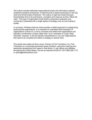 The culture includes elaborate organizational charts and information systems,
ritualized evaluation procedures, a hierarchy that is based exclusively on the org
chart and formal codes of behavior. The culture is rigid and inward-focused.
Subordinates tend to be submissive, uncreative and insecure as they “follow the
rules”. This type of organization lends itself to exhaustive evaluation and
commonly is obsessed with a single aspect of strategy such as cost cutting or
quality.
In summary, Professor Kets de Vries provides a helpful approach to categorizing
dysfunctional organizations. It is important to understand that evaluation of
organizations is done on a unit by unit basis and realize that organizations are
typically a combination of types rather than “pure” examples of a type. Most
important, however, is that we identify characteristics in our own organizations
that need to be remedied and define a strategy to resolve them.
This article was written by Russ Jones, Partner at First Transitions, Inc. First
Transitions is a corporate-sponsored career transition, executive coaching and
leadership development firm based in Oak Brook, IL with offices and affiliates
throughout the United States. He can be reached at 630.571.3311/800.358.1112
or rjones@firsttransitions.com
 