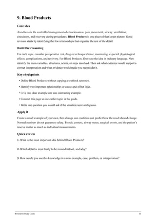 Bonedeish Study Guide 11
9. Blood Products
Core idea
Anesthesia is the controlled management of consciousness, pain, movement, airway, ventilation,
circulation, and recovery during procedures. Blood Products is one piece of that larger picture. Good
revision starts by identifying the few relationships that organize the rest of the detail.
Build the reasoning
For each topic, consider preoperative risk, drug or technique choice, monitoring, expected physiological
effects, complications, and recovery. For Blood Products, first state the idea in ordinary language. Next
identify the main variables, structures, actors, or steps involved. Then ask what evidence would support a
correct interpretation and what evidence would make you reconsider it.
Key checkpoints
• Define Blood Products without copying a textbook sentence.
• Identify two important relationships or cause-and-effect links.
• Give one clear example and one contrasting example.
• Connect this page to one earlier topic in the guide.
• Write one question you would ask if the situation were ambiguous.
Apply it
Create a small example of your own, then change one condition and predict how the result should change.
Normal numbers do not guarantee safety. Trends, context, airway status, surgical events, and the patient’s
reserve matter as much as individual measurements.
Quick review
1. What is the most important idea behind Blood Products?
2. Which detail is most likely to be misunderstood, and why?
3. How would you use this knowledge in a new example, case, problem, or interpretation?
 