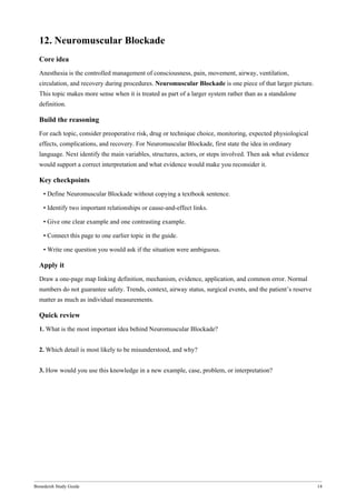 Bonedeish Study Guide 14
12. Neuromuscular Blockade
Core idea
Anesthesia is the controlled management of consciousness, pain, movement, airway, ventilation,
circulation, and recovery during procedures. Neuromuscular Blockade is one piece of that larger picture.
This topic makes more sense when it is treated as part of a larger system rather than as a standalone
definition.
Build the reasoning
For each topic, consider preoperative risk, drug or technique choice, monitoring, expected physiological
effects, complications, and recovery. For Neuromuscular Blockade, first state the idea in ordinary
language. Next identify the main variables, structures, actors, or steps involved. Then ask what evidence
would support a correct interpretation and what evidence would make you reconsider it.
Key checkpoints
• Define Neuromuscular Blockade without copying a textbook sentence.
• Identify two important relationships or cause-and-effect links.
• Give one clear example and one contrasting example.
• Connect this page to one earlier topic in the guide.
• Write one question you would ask if the situation were ambiguous.
Apply it
Draw a one-page map linking definition, mechanism, evidence, application, and common error. Normal
numbers do not guarantee safety. Trends, context, airway status, surgical events, and the patient’s reserve
matter as much as individual measurements.
Quick review
1. What is the most important idea behind Neuromuscular Blockade?
2. Which detail is most likely to be misunderstood, and why?
3. How would you use this knowledge in a new example, case, problem, or interpretation?
 
