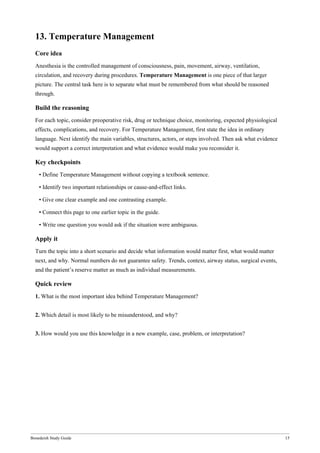 Bonedeish Study Guide 15
13. Temperature Management
Core idea
Anesthesia is the controlled management of consciousness, pain, movement, airway, ventilation,
circulation, and recovery during procedures. Temperature Management is one piece of that larger
picture. The central task here is to separate what must be remembered from what should be reasoned
through.
Build the reasoning
For each topic, consider preoperative risk, drug or technique choice, monitoring, expected physiological
effects, complications, and recovery. For Temperature Management, first state the idea in ordinary
language. Next identify the main variables, structures, actors, or steps involved. Then ask what evidence
would support a correct interpretation and what evidence would make you reconsider it.
Key checkpoints
• Define Temperature Management without copying a textbook sentence.
• Identify two important relationships or cause-and-effect links.
• Give one clear example and one contrasting example.
• Connect this page to one earlier topic in the guide.
• Write one question you would ask if the situation were ambiguous.
Apply it
Turn the topic into a short scenario and decide what information would matter first, what would matter
next, and why. Normal numbers do not guarantee safety. Trends, context, airway status, surgical events,
and the patient’s reserve matter as much as individual measurements.
Quick review
1. What is the most important idea behind Temperature Management?
2. Which detail is most likely to be misunderstood, and why?
3. How would you use this knowledge in a new example, case, problem, or interpretation?
 